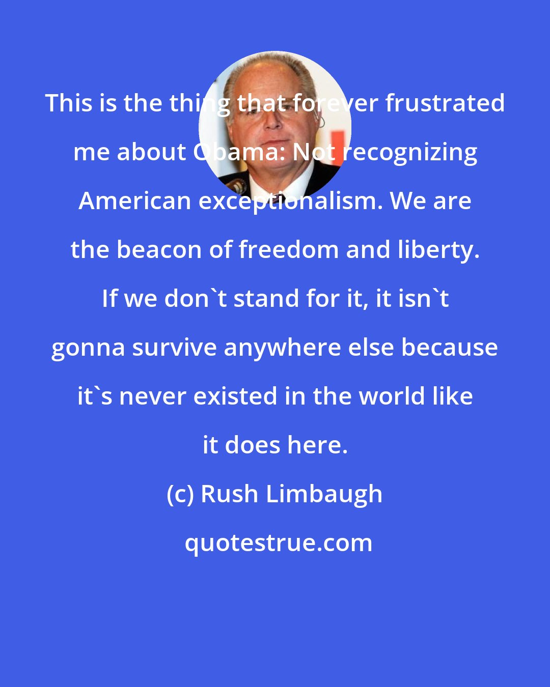 Rush Limbaugh: This is the thing that forever frustrated me about Obama: Not recognizing American exceptionalism. We are the beacon of freedom and liberty. If we don't stand for it, it isn't gonna survive anywhere else because it's never existed in the world like it does here.