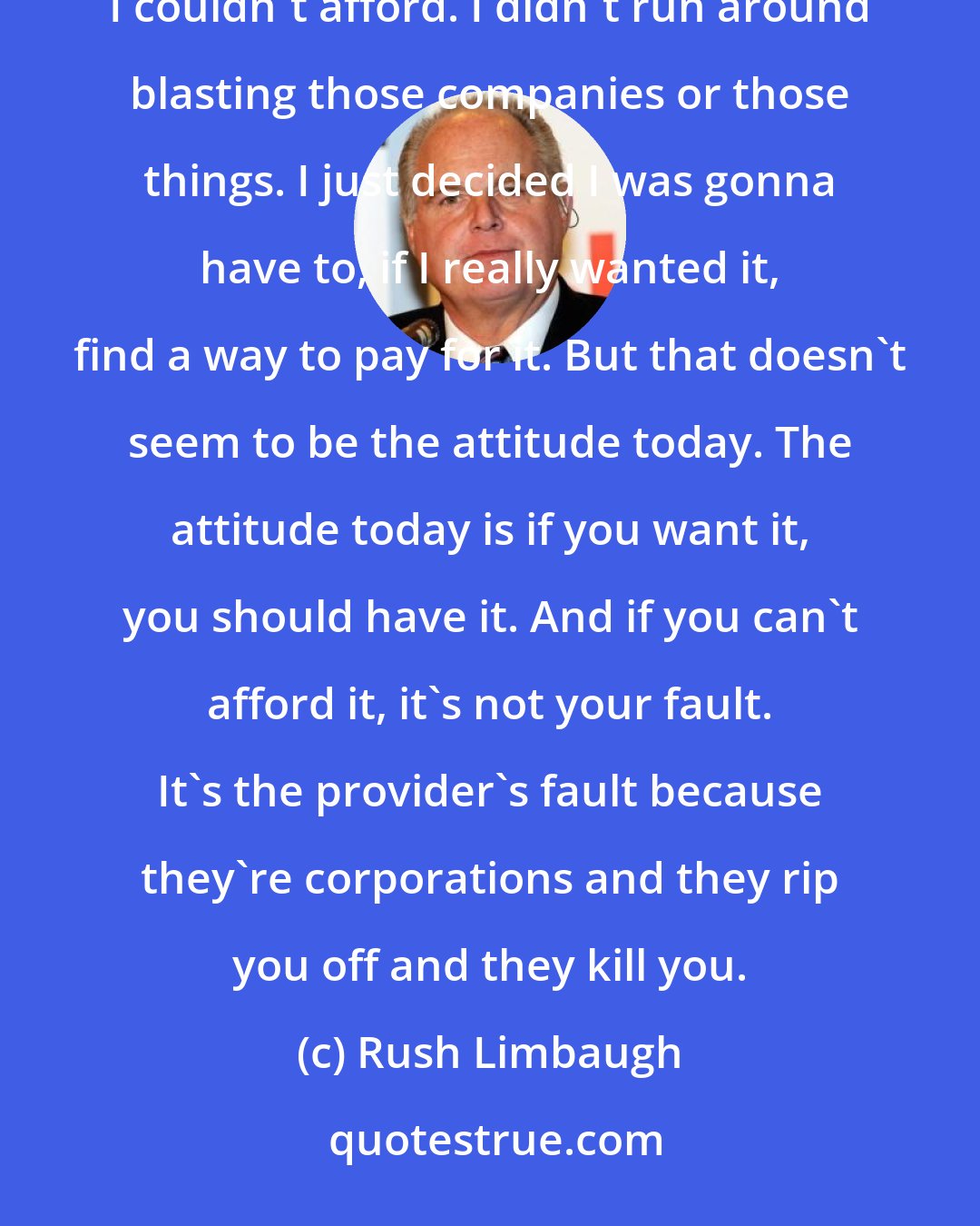 Rush Limbaugh: When I was growing up, I never expected to be able to afford everything I wanted. There are certain things I couldn't afford. I didn't run around blasting those companies or those things. I just decided I was gonna have to, if I really wanted it, find a way to pay for it. But that doesn't seem to be the attitude today. The attitude today is if you want it, you should have it. And if you can't afford it, it's not your fault. It's the provider's fault because they're corporations and they rip you off and they kill you.