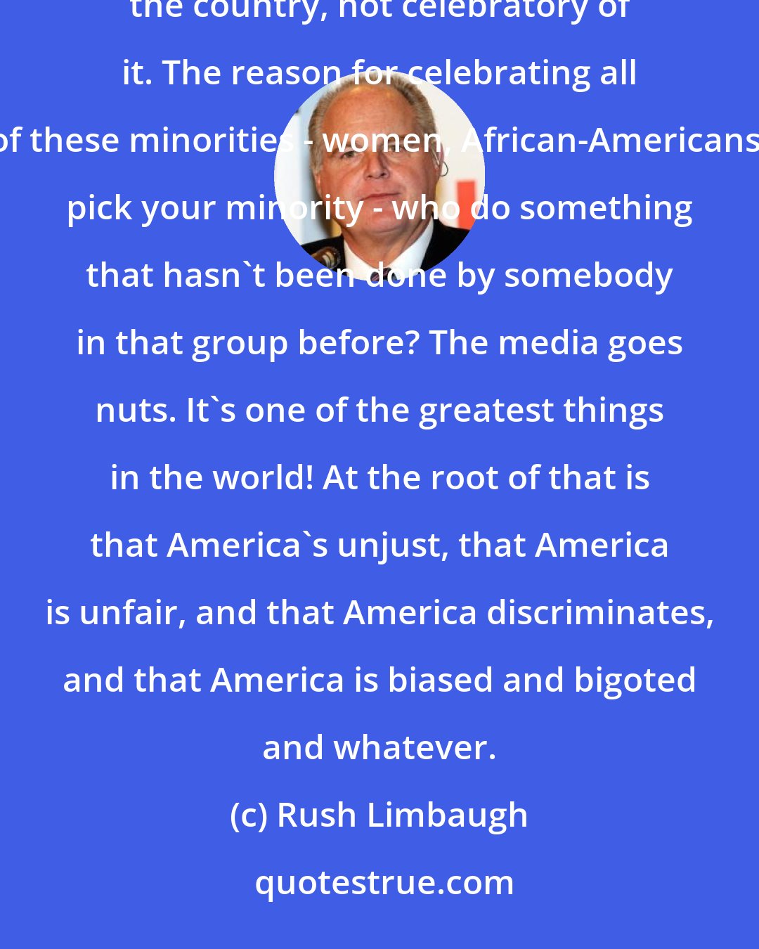 Rush Limbaugh: At least in my perception, seeing accomplishments of minorities is a way to actually be critical of the country, not celebratory of it. The reason for celebrating all of these minorities - women, African-Americans, pick your minority - who do something that hasn't been done by somebody in that group before? The media goes nuts. It's one of the greatest things in the world! At the root of that is that America's unjust, that America is unfair, and that America discriminates, and that America is biased and bigoted and whatever.