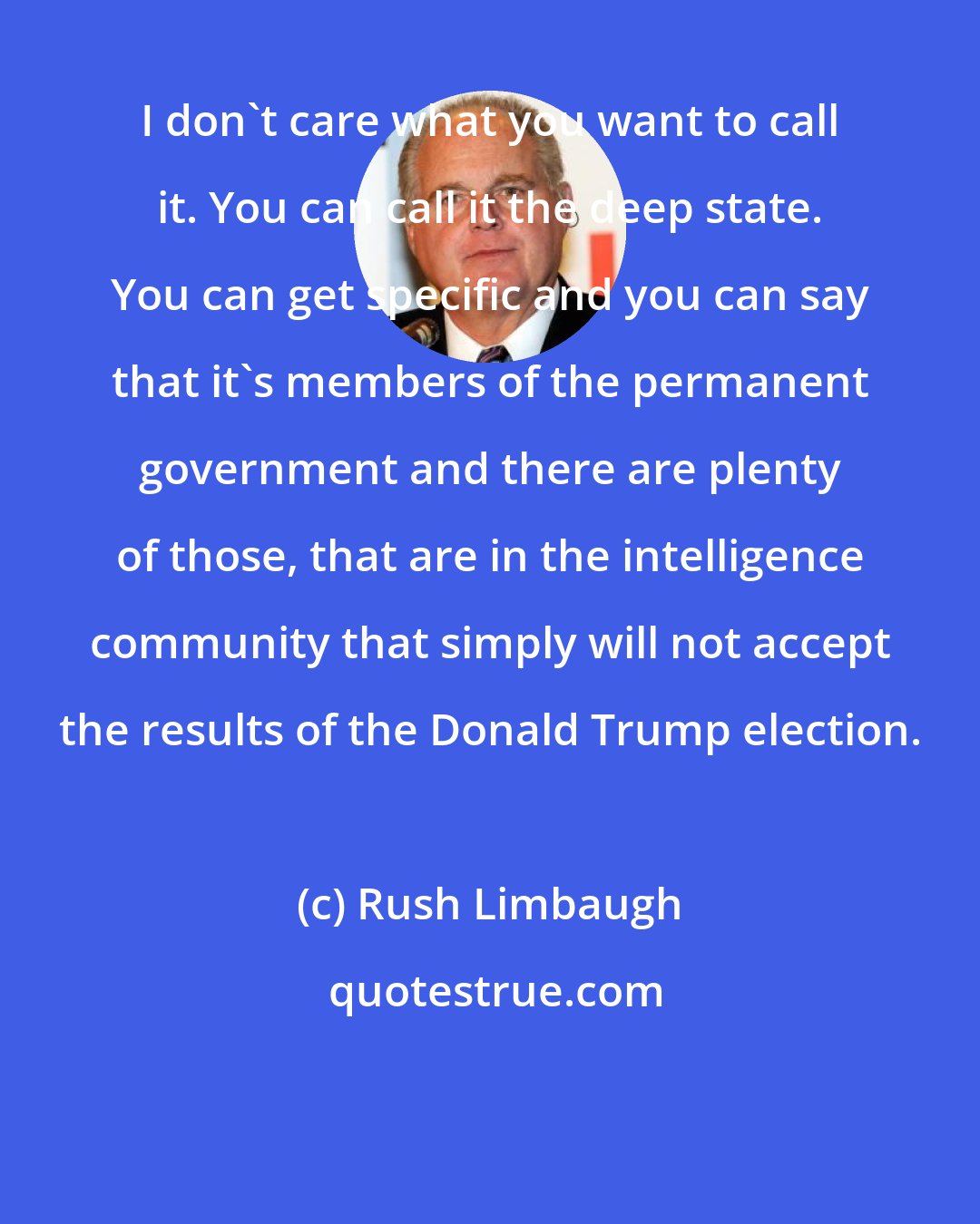 Rush Limbaugh: I don't care what you want to call it. You can call it the deep state. You can get specific and you can say that it's members of the permanent government and there are plenty of those, that are in the intelligence community that simply will not accept the results of the Donald Trump election.