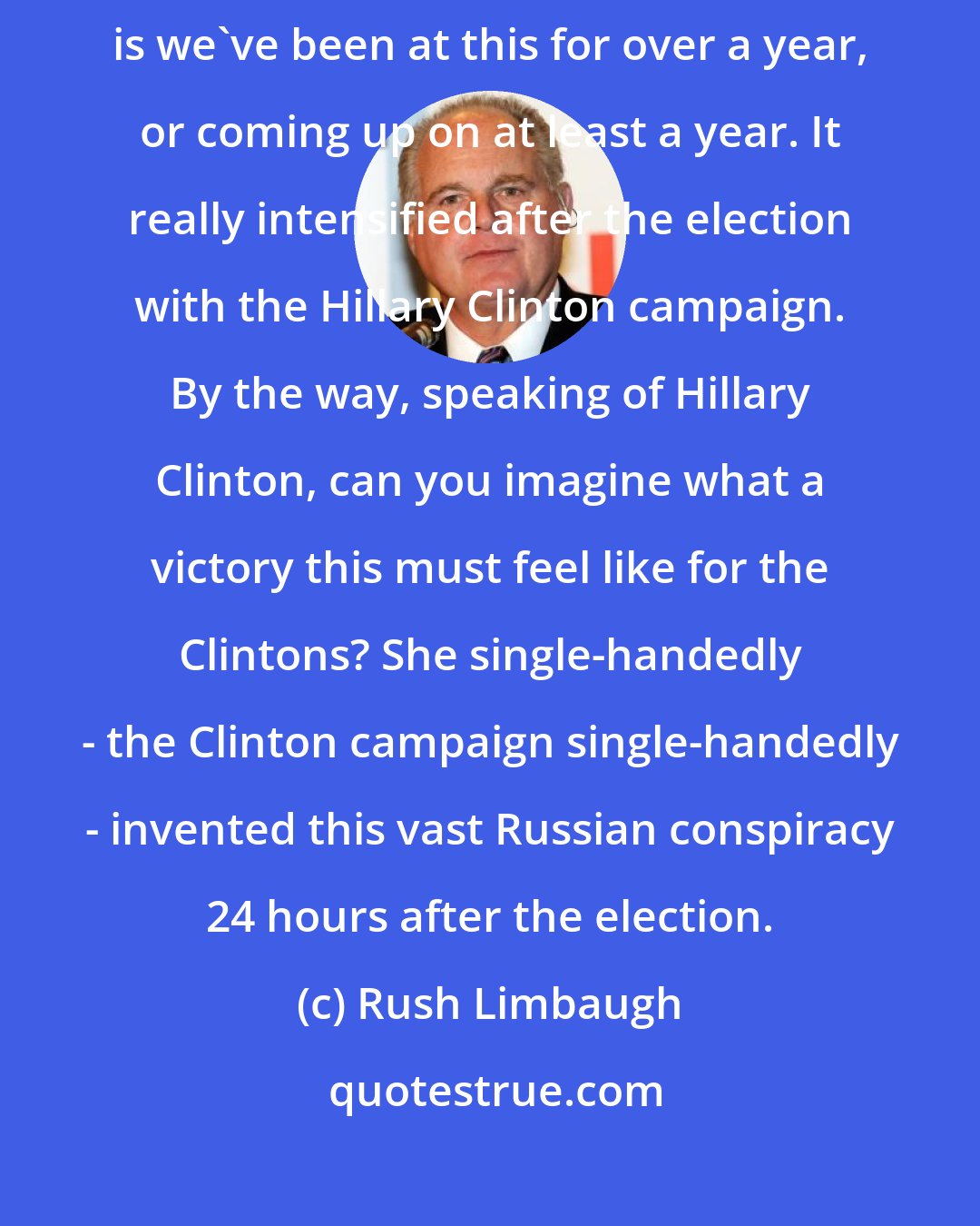 Rush Limbaugh: I think one of the things guiding this on the Russia-collusion side, is we've been at this for over a year, or coming up on at least a year. It really intensified after the election with the Hillary Clinton campaign. By the way, speaking of Hillary Clinton, can you imagine what a victory this must feel like for the Clintons? She single-handedly - the Clinton campaign single-handedly - invented this vast Russian conspiracy 24 hours after the election.