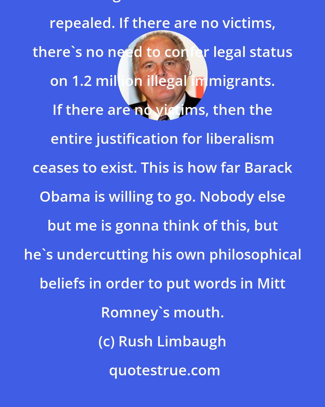 Rush Limbaugh: If there are no victims in the U.S, then there no need to redistribute wealth. Right? So that needs to be repealed. If there are no victims, there's no need to confer legal status on 1.2 million illegal immigrants. If there are no victims, then the entire justification for liberalism ceases to exist. This is how far Barack Obama is willing to go. Nobody else but me is gonna think of this, but he's undercutting his own philosophical beliefs in order to put words in Mitt Romney's mouth.