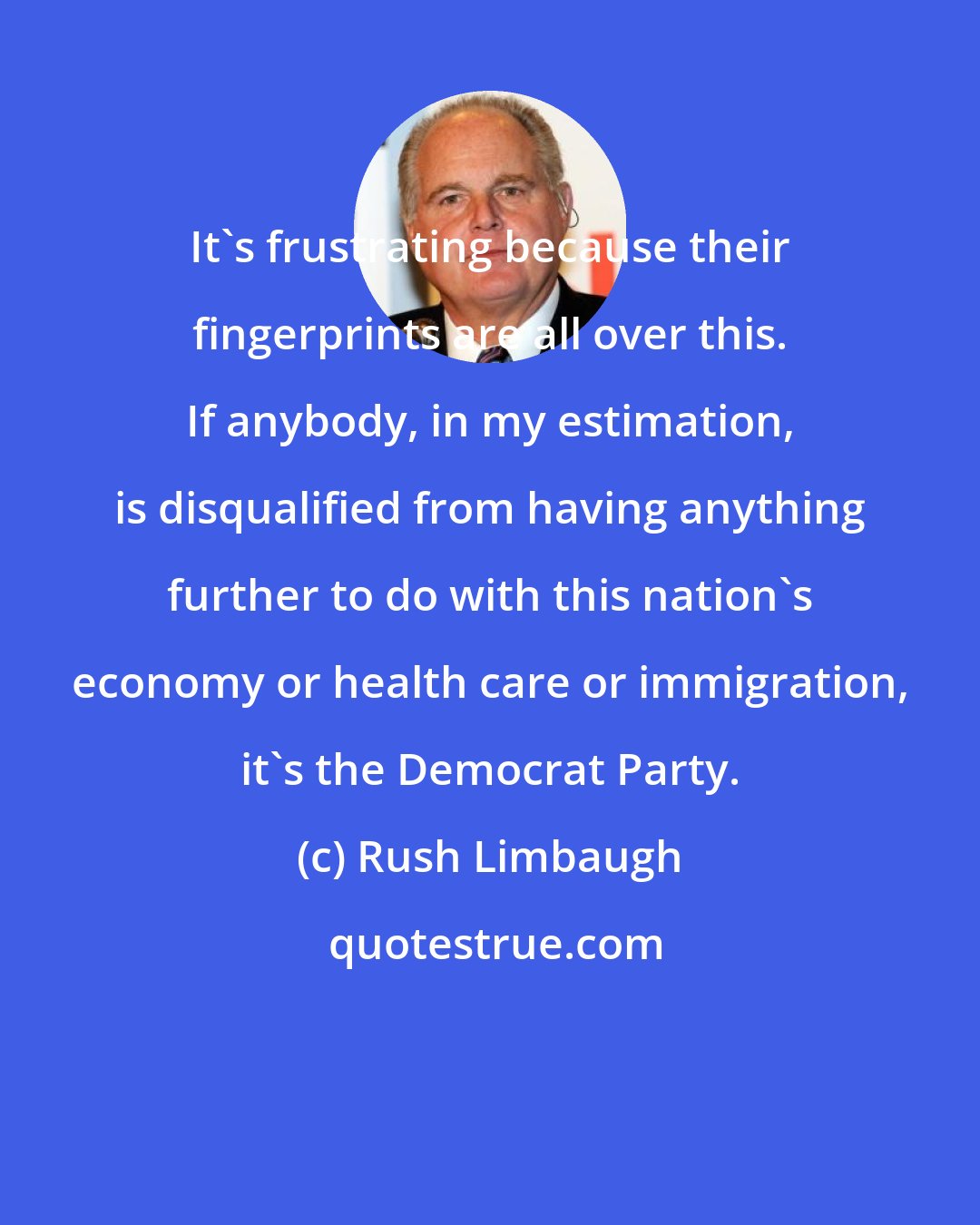 Rush Limbaugh: It's frustrating because their fingerprints are all over this. If anybody, in my estimation, is disqualified from having anything further to do with this nation's economy or health care or immigration, it's the Democrat Party.