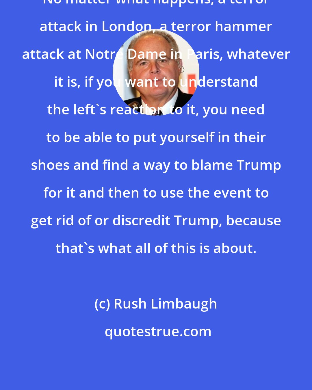 Rush Limbaugh: No matter what happens, a terror attack in London, a terror hammer attack at Notre Dame in Paris, whatever it is, if you want to understand the left's reaction to it, you need to be able to put yourself in their shoes and find a way to blame Trump for it and then to use the event to get rid of or discredit Trump, because that's what all of this is about.