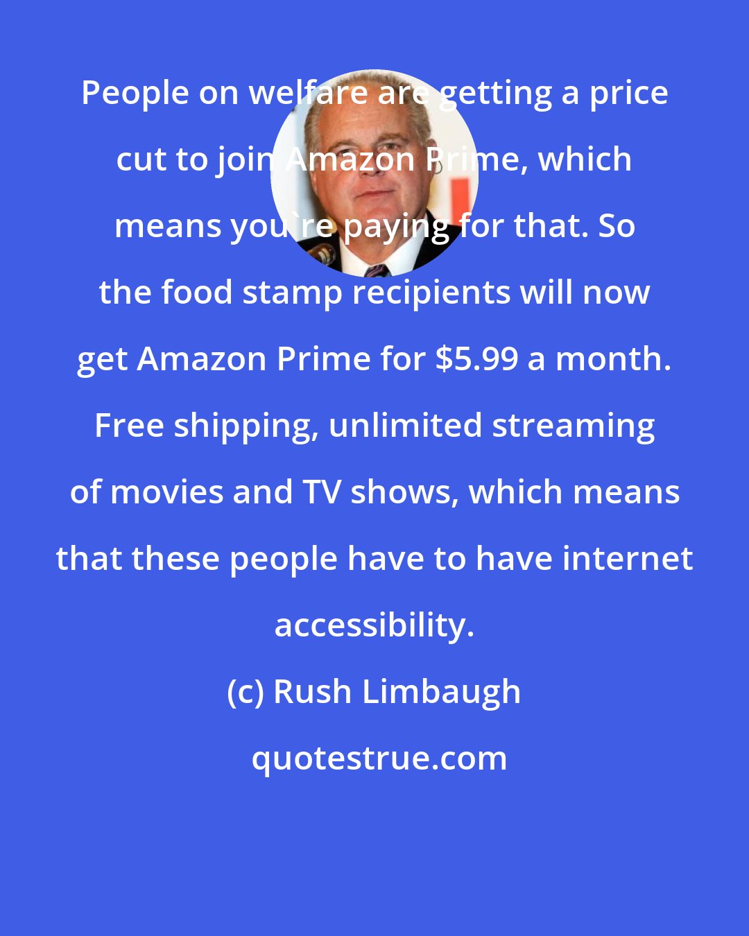 Rush Limbaugh: People on welfare are getting a price cut to join Amazon Prime, which means you're paying for that. So the food stamp recipients will now get Amazon Prime for $5.99 a month. Free shipping, unlimited streaming of movies and TV shows, which means that these people have to have internet accessibility.