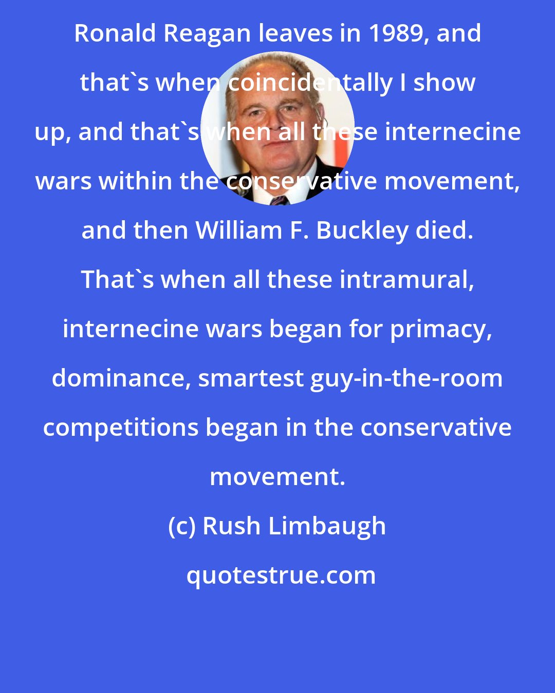 Rush Limbaugh: Ronald Reagan leaves in 1989, and that's when coincidentally I show up, and that's when all these internecine wars within the conservative movement, and then William F. Buckley died. That's when all these intramural, internecine wars began for primacy, dominance, smartest guy-in-the-room competitions began in the conservative movement.