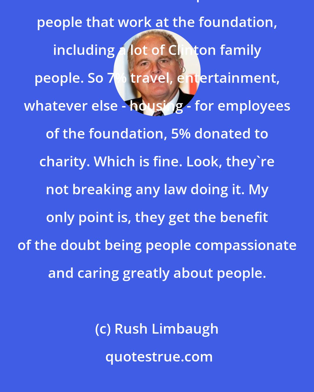 Rush Limbaugh: Seven percent of the Clinton foundation, the money raised, goes for travel and entertainment expenses for people that work at the foundation, including a lot of Clinton family people. So 7% travel, entertainment, whatever else - housing - for employees of the foundation, 5% donated to charity. Which is fine. Look, they're not breaking any law doing it. My only point is, they get the benefit of the doubt being people compassionate and caring greatly about people.