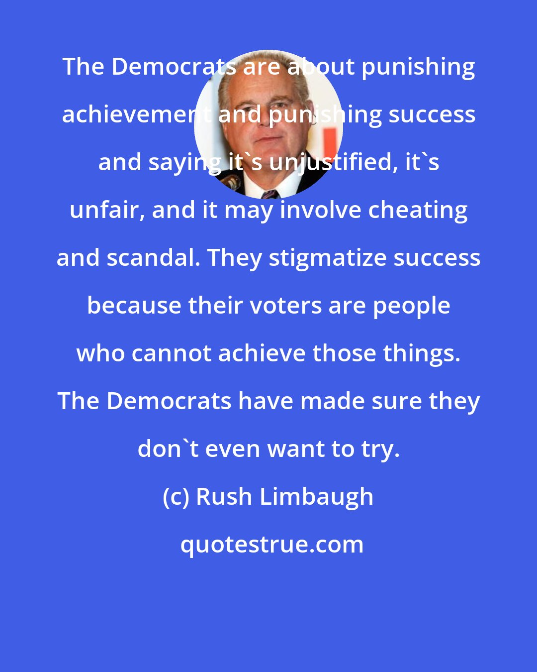Rush Limbaugh: The Democrats are about punishing achievement and punishing success and saying it's unjustified, it's unfair, and it may involve cheating and scandal. They stigmatize success because their voters are people who cannot achieve those things. The Democrats have made sure they don't even want to try.
