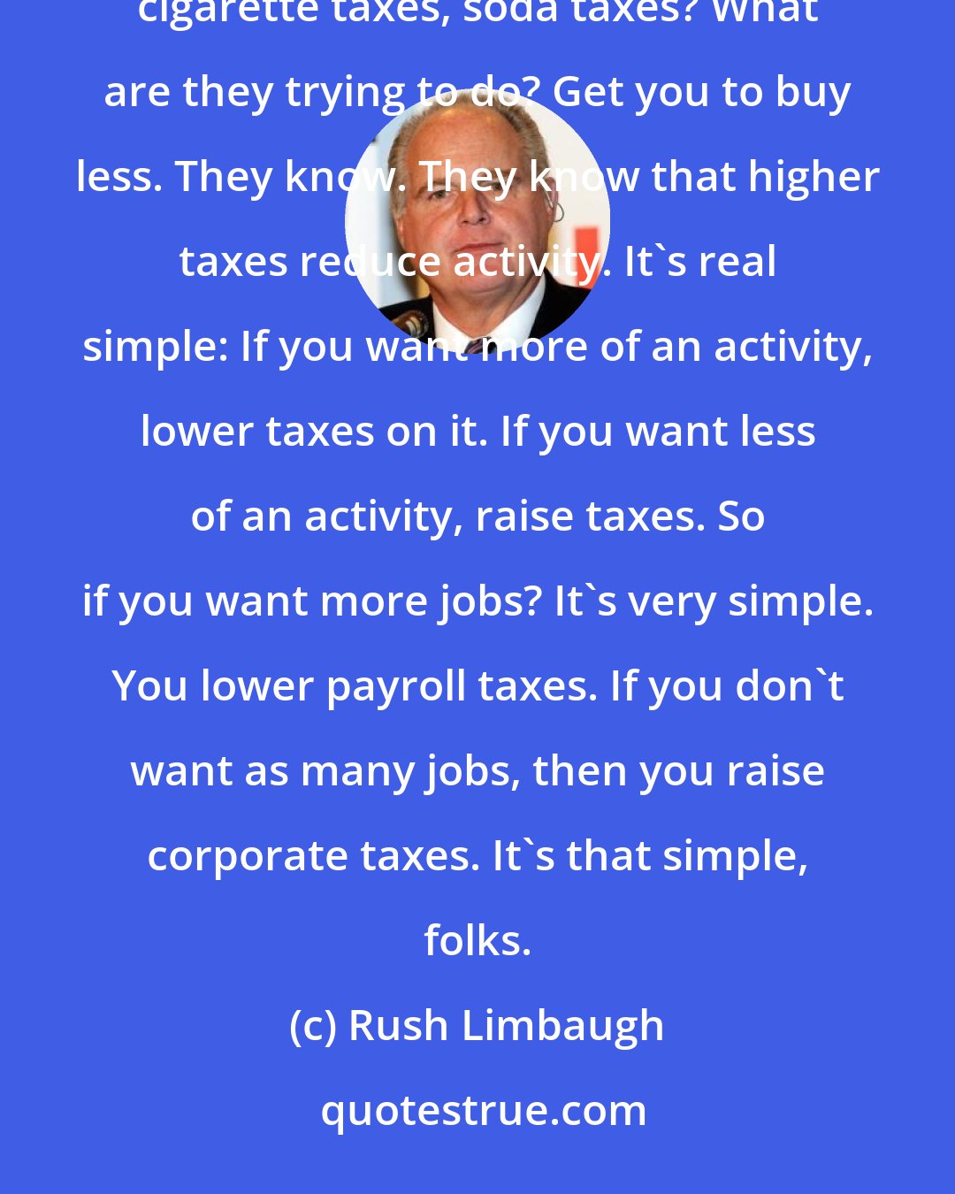 Rush Limbaugh: The left does understand how raising taxes reduces economic activity. How about their desire for increasing cigarette taxes, soda taxes? What are they trying to do? Get you to buy less. They know. They know that higher taxes reduce activity. It's real simple: If you want more of an activity, lower taxes on it. If you want less of an activity, raise taxes. So if you want more jobs? It's very simple. You lower payroll taxes. If you don't want as many jobs, then you raise corporate taxes. It's that simple, folks.