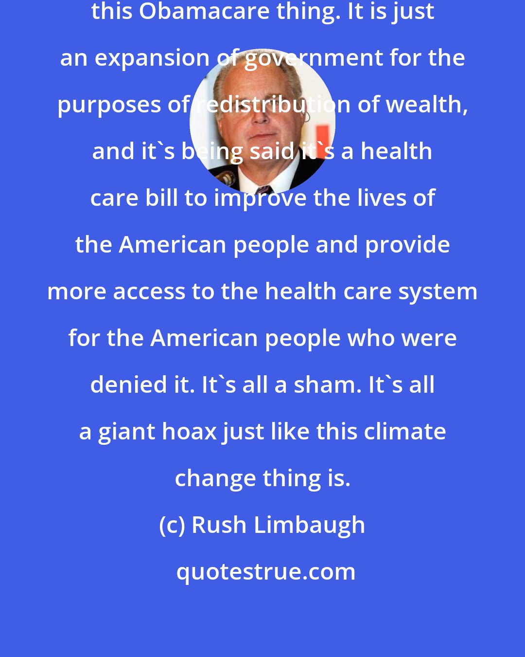 Rush Limbaugh: There are tax increases throughout this Obamacare thing. It is just an expansion of government for the purposes of redistribution of wealth, and it's being said it's a health care bill to improve the lives of the American people and provide more access to the health care system for the American people who were denied it. It's all a sham. It's all a giant hoax just like this climate change thing is.