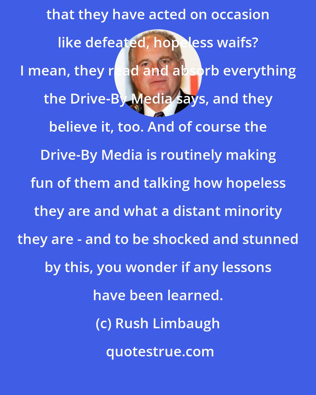 Rush Limbaugh: There are too many Republicans that believe it, too. And is it any wonder that they have acted on occasion like defeated, hopeless waifs? I mean, they read and absorb everything the Drive-By Media says, and they believe it, too. And of course the Drive-By Media is routinely making fun of them and talking how hopeless they are and what a distant minority they are - and to be shocked and stunned by this, you wonder if any lessons have been learned.