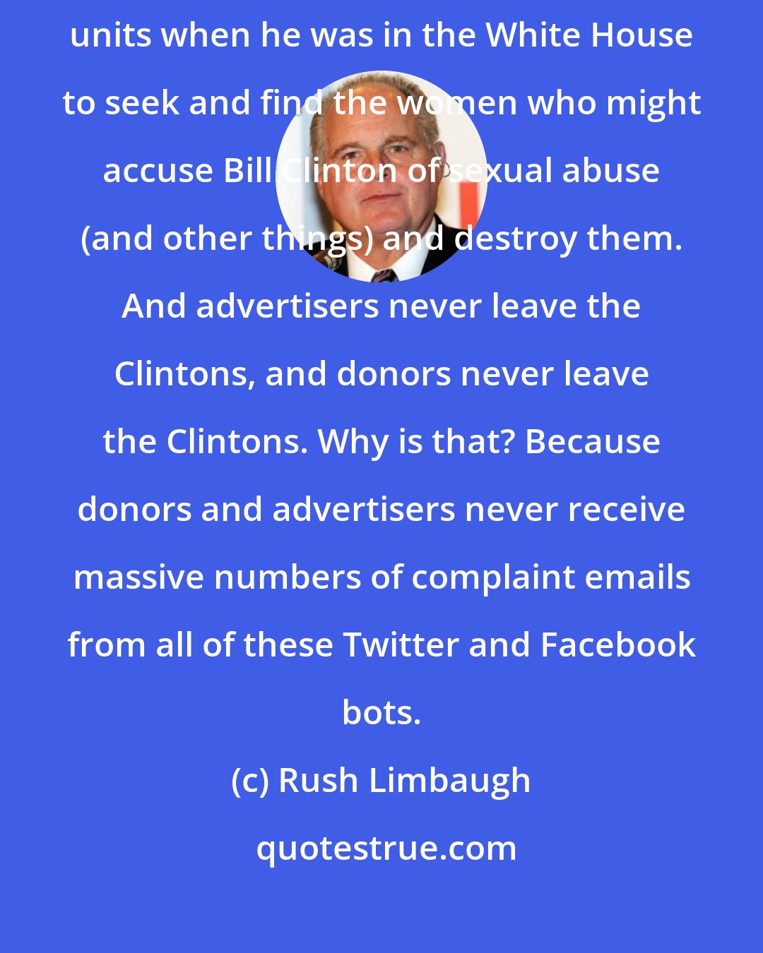 Rush Limbaugh: You talk about sexual abuse? Bill Clinton's wife ran the bimbo eruptions units when he was in the White House to seek and find the women who might accuse Bill Clinton of sexual abuse (and other things) and destroy them. And advertisers never leave the Clintons, and donors never leave the Clintons. Why is that? Because donors and advertisers never receive massive numbers of complaint emails from all of these Twitter and Facebook bots.