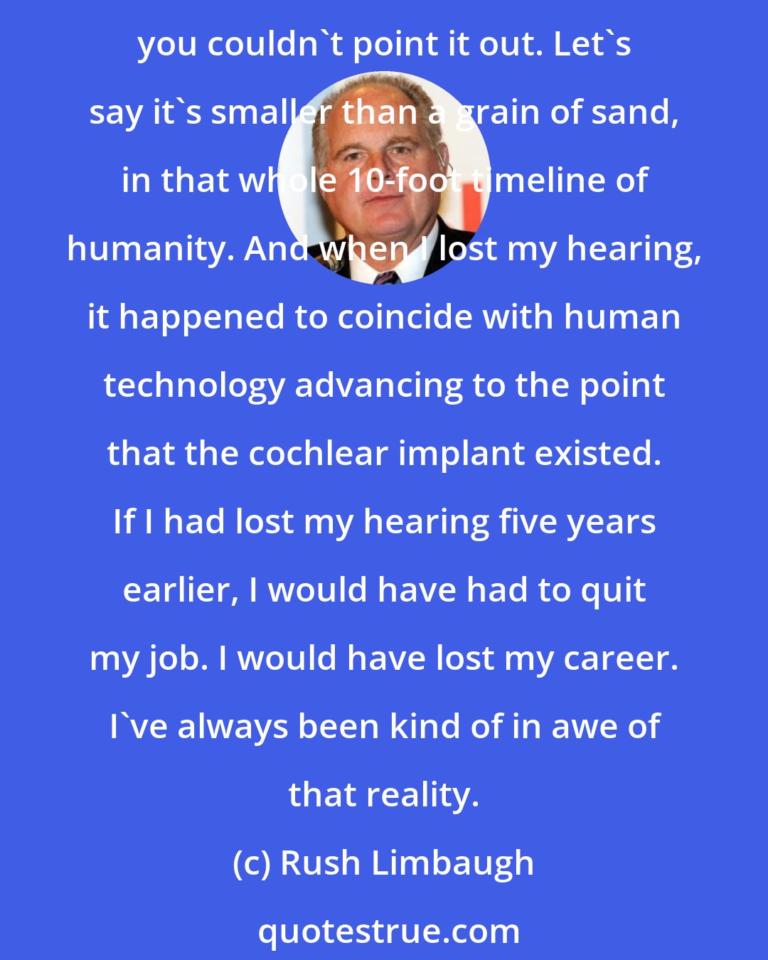 Rush Limbaugh: If you draw the entire timeline of humanity from the time humans first trod until today, let's just assume that's 10 feet on a timeline. My time on that timeline is so small that you couldn't point it out. Let's say it's smaller than a grain of sand, in that whole 10-foot timeline of humanity. And when I lost my hearing, it happened to coincide with human technology advancing to the point that the cochlear implant existed. If I had lost my hearing five years earlier, I would have had to quit my job. I would have lost my career. I've always been kind of in awe of that reality.