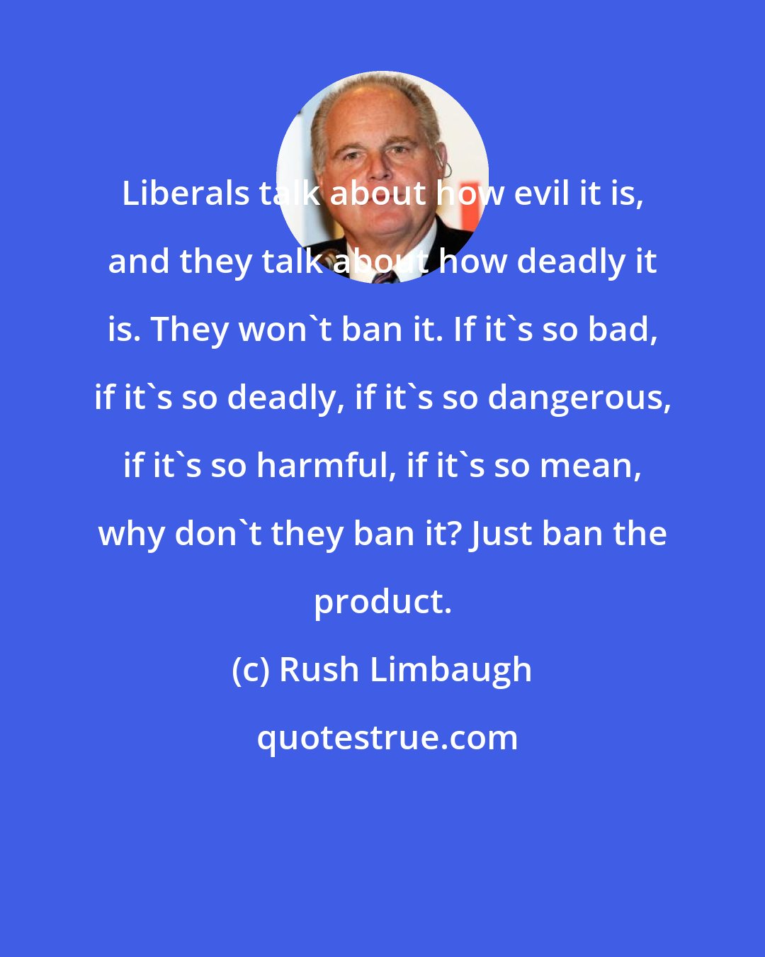 Rush Limbaugh: Liberals talk about how evil it is, and they talk about how deadly it is. They won't ban it. If it's so bad, if it's so deadly, if it's so dangerous, if it's so harmful, if it's so mean, why don't they ban it? Just ban the product.
