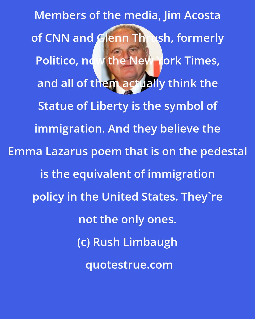 Rush Limbaugh: Members of the media, Jim Acosta of CNN and Glenn Thrush, formerly Politico, now the New York Times, and all of them actually think the Statue of Liberty is the symbol of immigration. And they believe the Emma Lazarus poem that is on the pedestal is the equivalent of immigration policy in the United States. They're not the only ones.