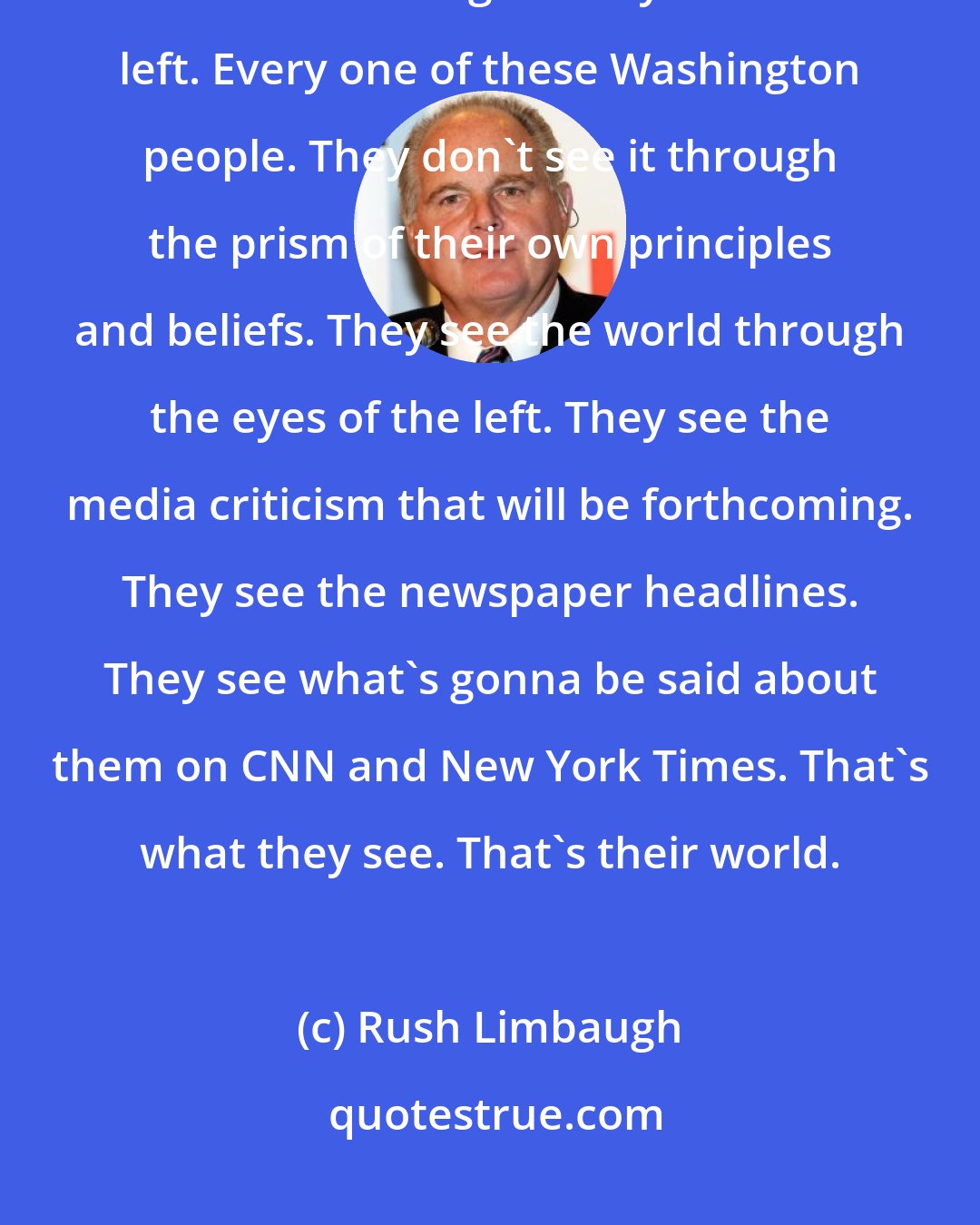 Rush Limbaugh: Remember, folks, every one of these Republicans in Senate sees the world through the eyes of the left. Every one of these Washington people. They don't see it through the prism of their own principles and beliefs. They see the world through the eyes of the left. They see the media criticism that will be forthcoming. They see the newspaper headlines. They see what's gonna be said about them on CNN and New York Times. That's what they see. That's their world.