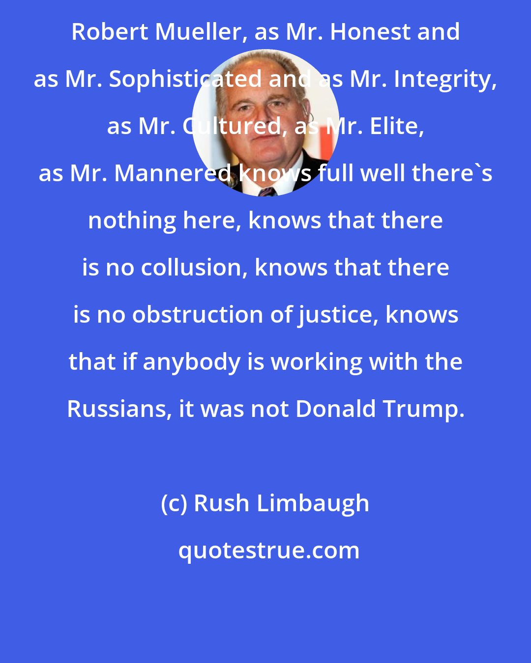 Rush Limbaugh: Robert Mueller, as Mr. Honest and as Mr. Sophisticated and as Mr. Integrity, as Mr. Cultured, as Mr. Elite, as Mr. Mannered knows full well there's nothing here, knows that there is no collusion, knows that there is no obstruction of justice, knows that if anybody is working with the Russians, it was not Donald Trump.