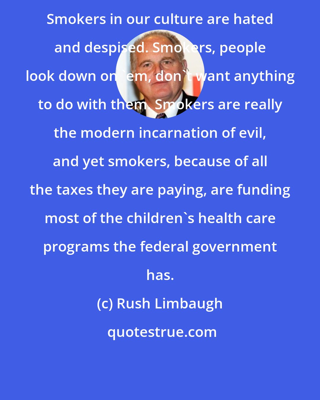 Rush Limbaugh: Smokers in our culture are hated and despised. Smokers, people look down on 'em, don't want anything to do with them. Smokers are really the modern incarnation of evil, and yet smokers, because of all the taxes they are paying, are funding most of the children's health care programs the federal government has.