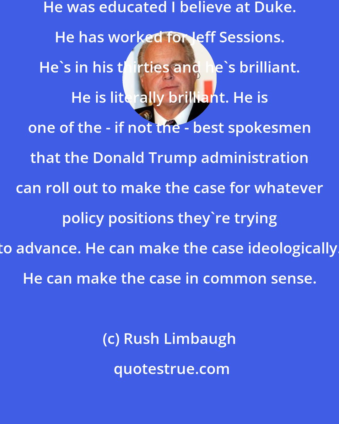 Rush Limbaugh: Stephen Miller is from Santa Monica. He was educated I believe at Duke. He has worked for Jeff Sessions. He's in his thirties and he's brilliant. He is literally brilliant. He is one of the - if not the - best spokesmen that the Donald Trump administration can roll out to make the case for whatever policy positions they're trying to advance. He can make the case ideologically. He can make the case in common sense.
