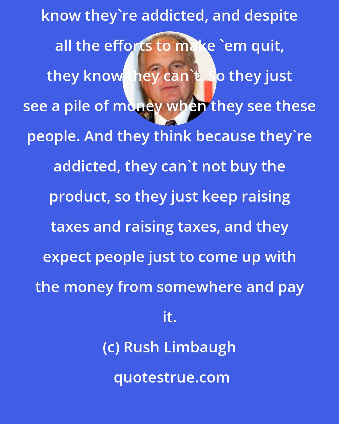 Rush Limbaugh: The state of New York's got this group of people called smokers, and they know they're addicted, and despite all the efforts to make 'em quit, they know they can't. So they just see a pile of money when they see these people. And they think because they're addicted, they can't not buy the product, so they just keep raising taxes and raising taxes, and they expect people just to come up with the money from somewhere and pay it.