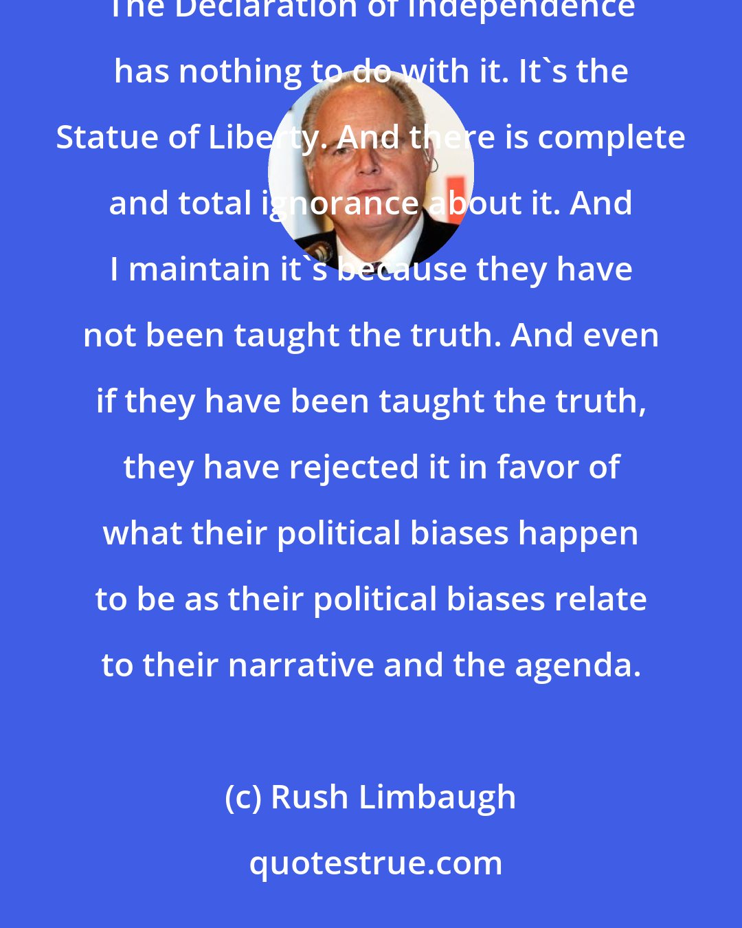 Rush Limbaugh: There are a number of Americans who've been taught that, that the Constitution has nothing to do with immigration. The Declaration of Independence has nothing to do with it. It's the Statue of Liberty. And there is complete and total ignorance about it. And I maintain it's because they have not been taught the truth. And even if they have been taught the truth, they have rejected it in favor of what their political biases happen to be as their political biases relate to their narrative and the agenda.