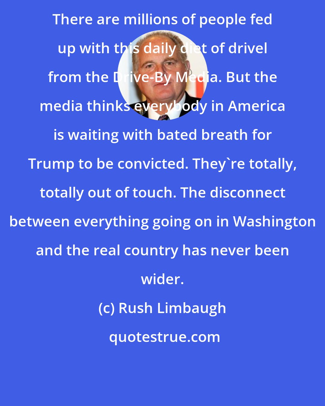 Rush Limbaugh: There are millions of people fed up with this daily diet of drivel from the Drive-By Media. But the media thinks everybody in America is waiting with bated breath for Trump to be convicted. They're totally, totally out of touch. The disconnect between everything going on in Washington and the real country has never been wider.