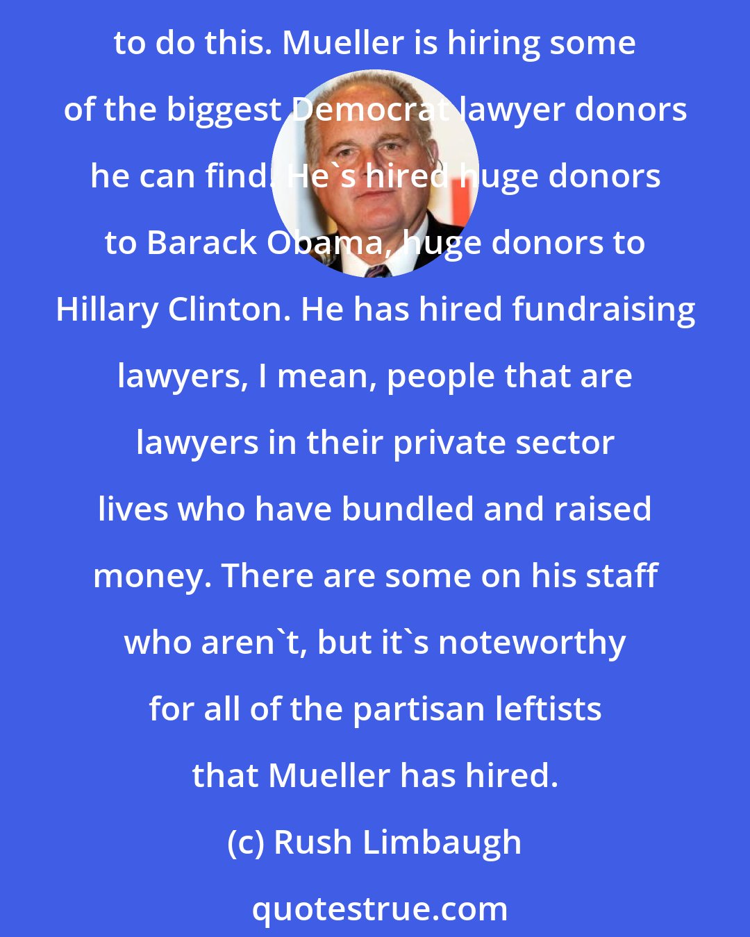 Rush Limbaugh: There are three popular theories being bandied about to explain Robert Mueller investigation, but we have to remember that it was the Donald Trump administration that decided to do this. Mueller is hiring some of the biggest Democrat lawyer donors he can find. He's hired huge donors to Barack Obama, huge donors to Hillary Clinton. He has hired fundraising lawyers, I mean, people that are lawyers in their private sector lives who have bundled and raised money. There are some on his staff who aren't, but it's noteworthy for all of the partisan leftists that Mueller has hired.