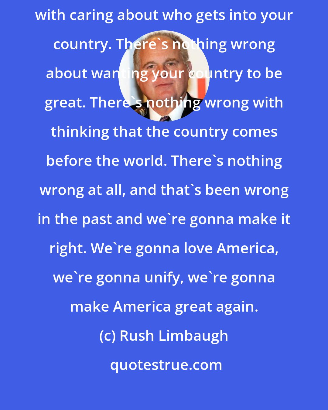 Rush Limbaugh: There's nothing wrong with loving your country. There's nothing wrong with caring about who gets into your country. There's nothing wrong about wanting your country to be great. There's nothing wrong with thinking that the country comes before the world. There's nothing wrong at all, and that's been wrong in the past and we're gonna make it right. We're gonna love America, we're gonna unify, we're gonna make America great again.