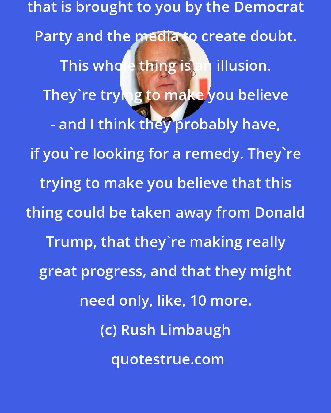 Rush Limbaugh: This is part of the ongoing campaign that is brought to you by the Democrat Party and the media to create doubt. This whole thing is an illusion. They're trying to make you believe - and I think they probably have, if you're looking for a remedy. They're trying to make you believe that this thing could be taken away from Donald Trump, that they're making really great progress, and that they might need only, like, 10 more.