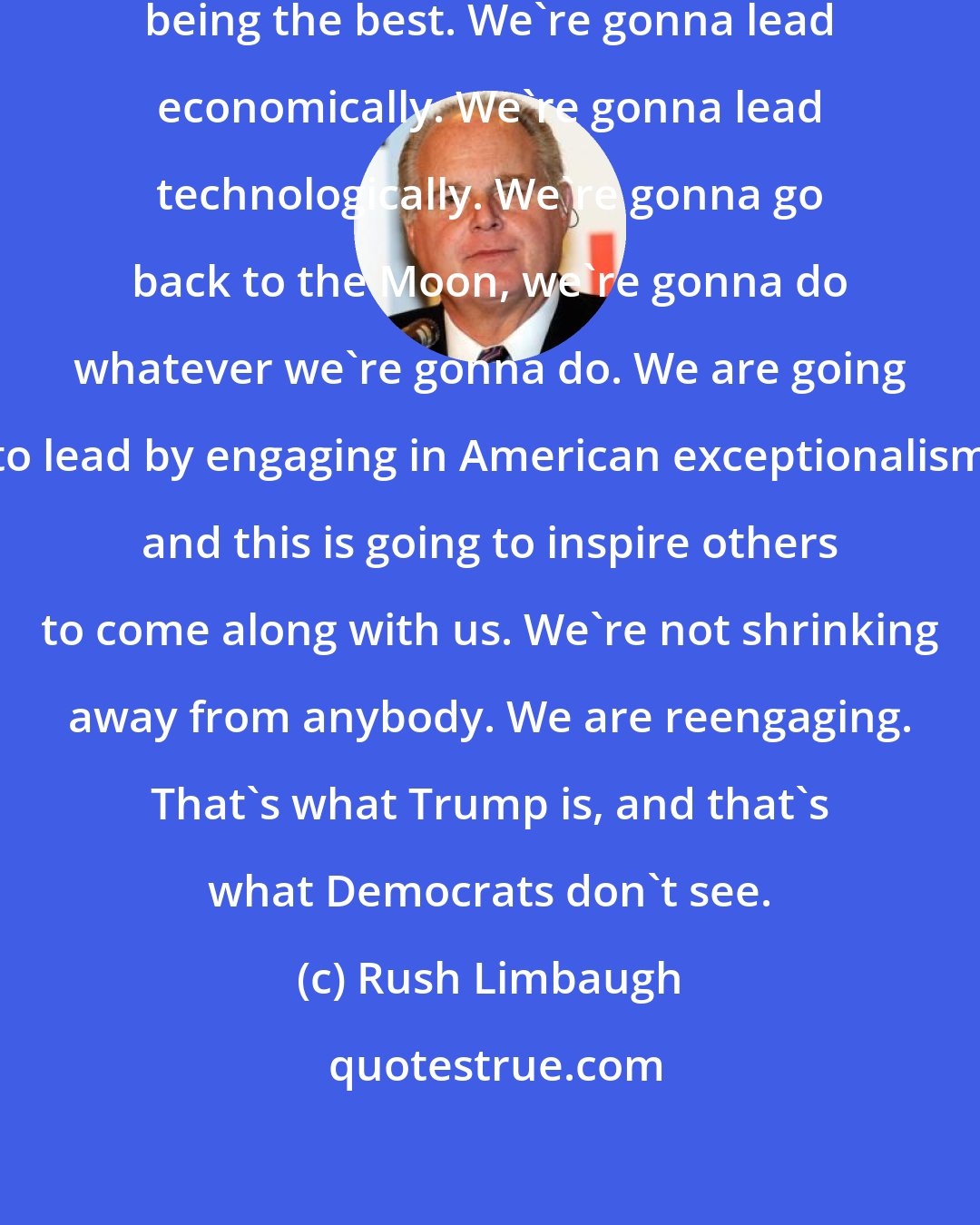 Rush Limbaugh: We are going to lead once again by being the best. We're gonna lead economically. We're gonna lead technologically. We're gonna go back to the Moon, we're gonna do whatever we're gonna do. We are going to lead by engaging in American exceptionalism and this is going to inspire others to come along with us. We're not shrinking away from anybody. We are reengaging. That's what Trump is, and that's what Democrats don't see.