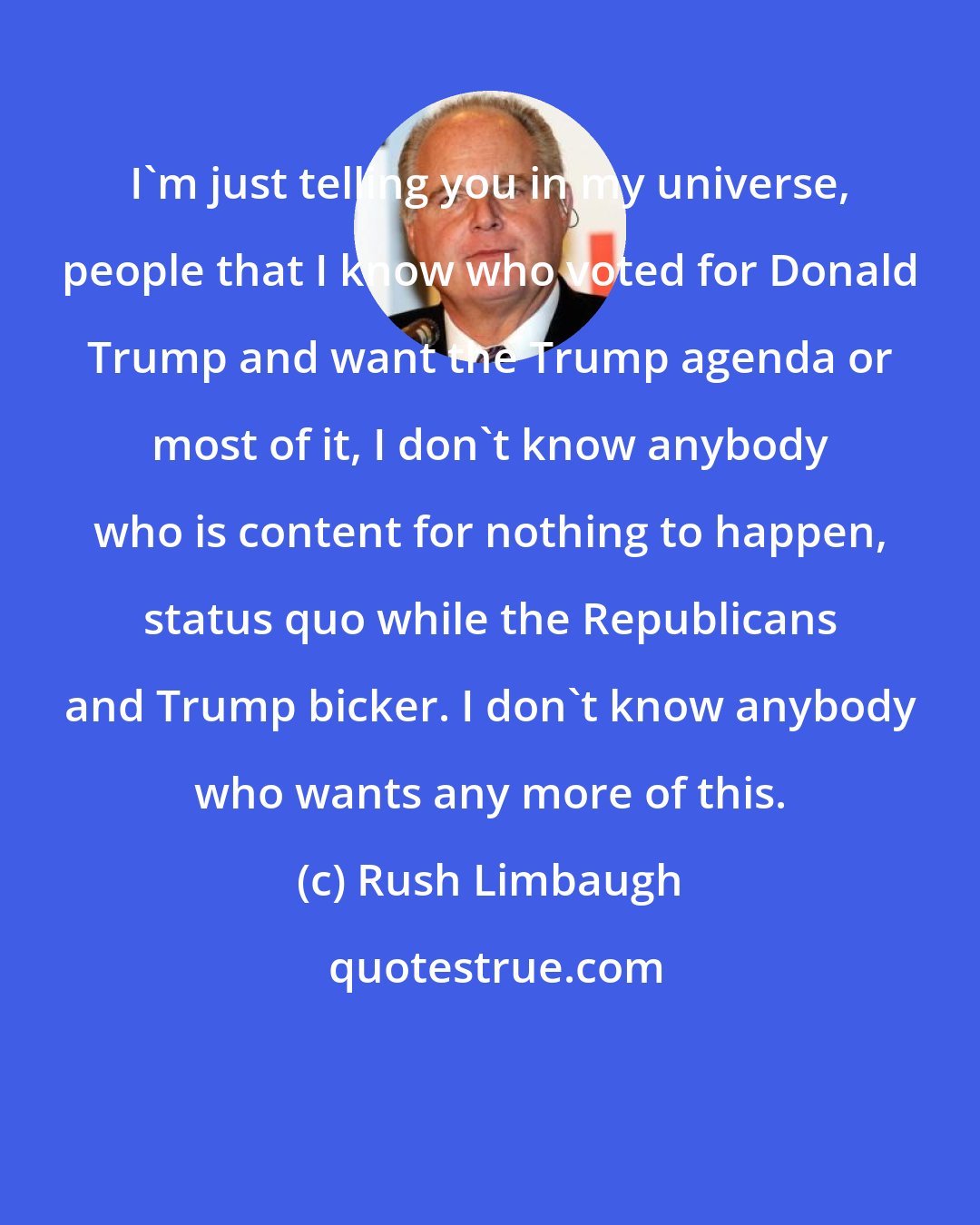 Rush Limbaugh: I'm just telling you in my universe, people that I know who voted for Donald Trump and want the Trump agenda or most of it, I don't know anybody who is content for nothing to happen, status quo while the Republicans and Trump bicker. I don't know anybody who wants any more of this.