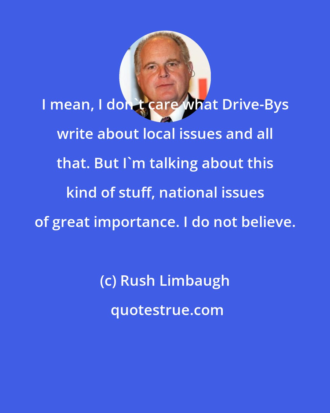 Rush Limbaugh: I mean, I don't care what Drive-Bys write about local issues and all that. But I'm talking about this kind of stuff, national issues of great importance. I do not believe.
