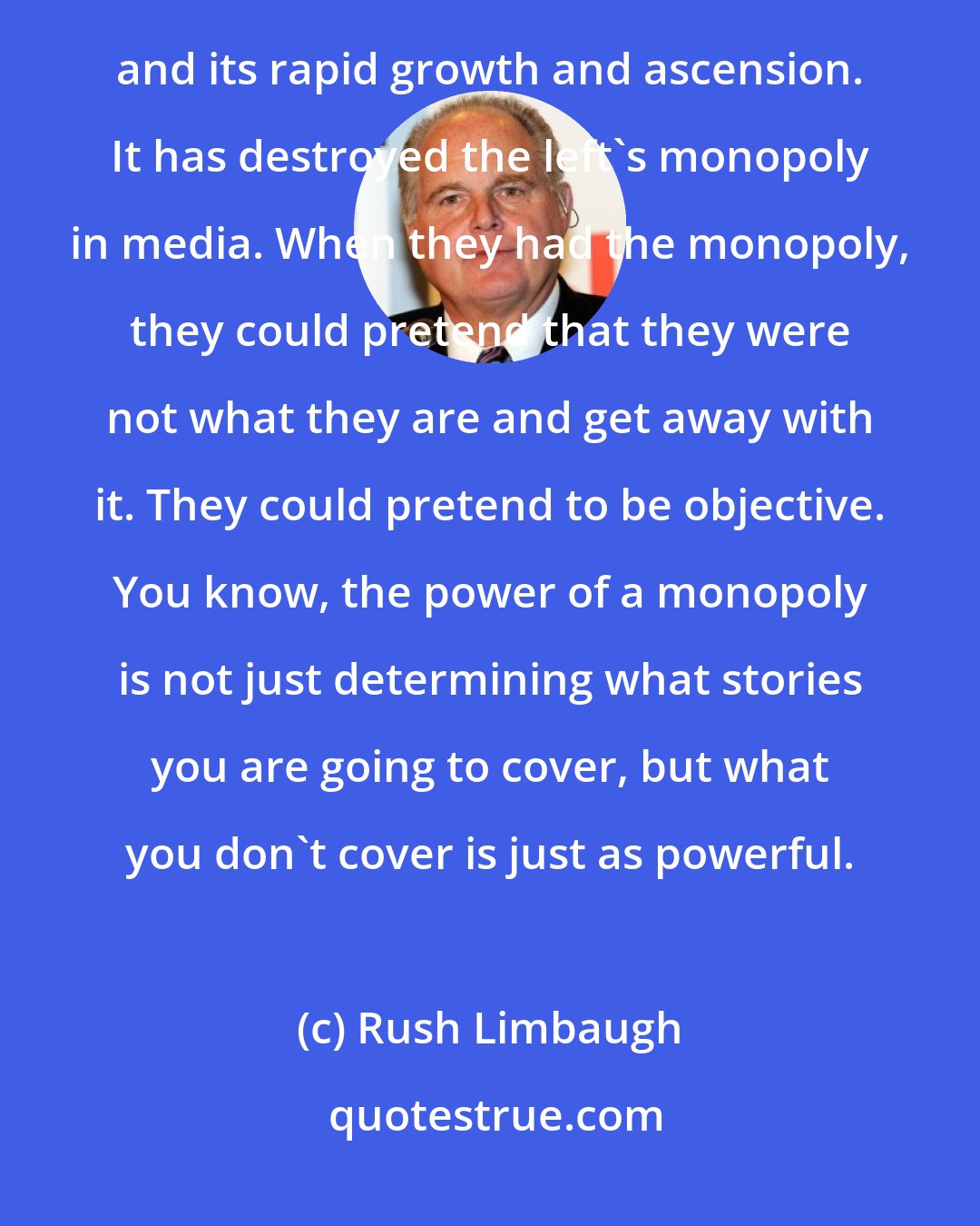 Rush Limbaugh: I really am convinced that what is happening in media today is the result of the birth of conservative media and its rapid growth and ascension. It has destroyed the left's monopoly in media. When they had the monopoly, they could pretend that they were not what they are and get away with it. They could pretend to be objective. You know, the power of a monopoly is not just determining what stories you are going to cover, but what you don't cover is just as powerful.