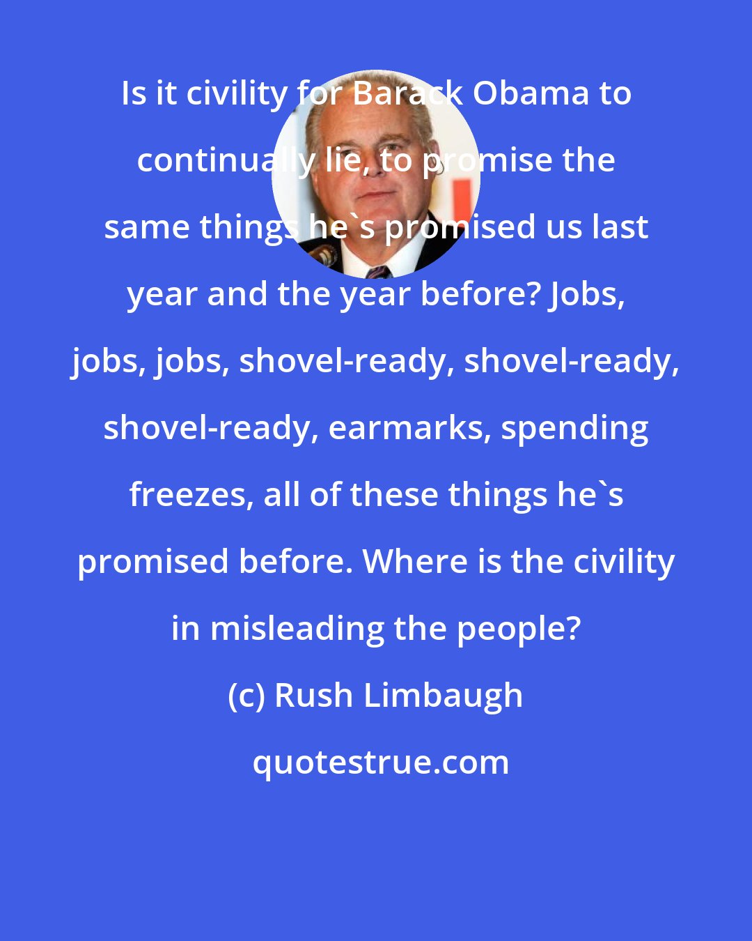 Rush Limbaugh: Is it civility for Barack Obama to continually lie, to promise the same things he's promised us last year and the year before? Jobs, jobs, jobs, shovel-ready, shovel-ready, shovel-ready, earmarks, spending freezes, all of these things he's promised before. Where is the civility in misleading the people?