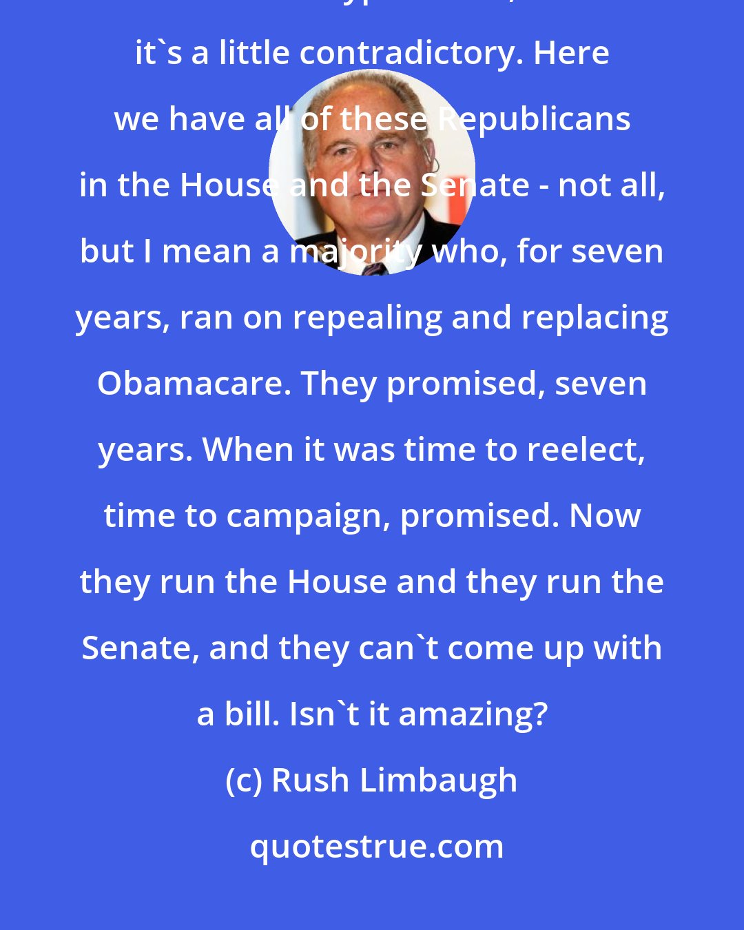 Rush Limbaugh: It's not a big deal, but it's quite noticeable and obvious to me, and it's a little hypocritical, and it's a little contradictory. Here we have all of these Republicans in the House and the Senate - not all, but I mean a majority who, for seven years, ran on repealing and replacing Obamacare. They promised, seven years. When it was time to reelect, time to campaign, promised. Now they run the House and they run the Senate, and they can't come up with a bill. Isn't it amazing?