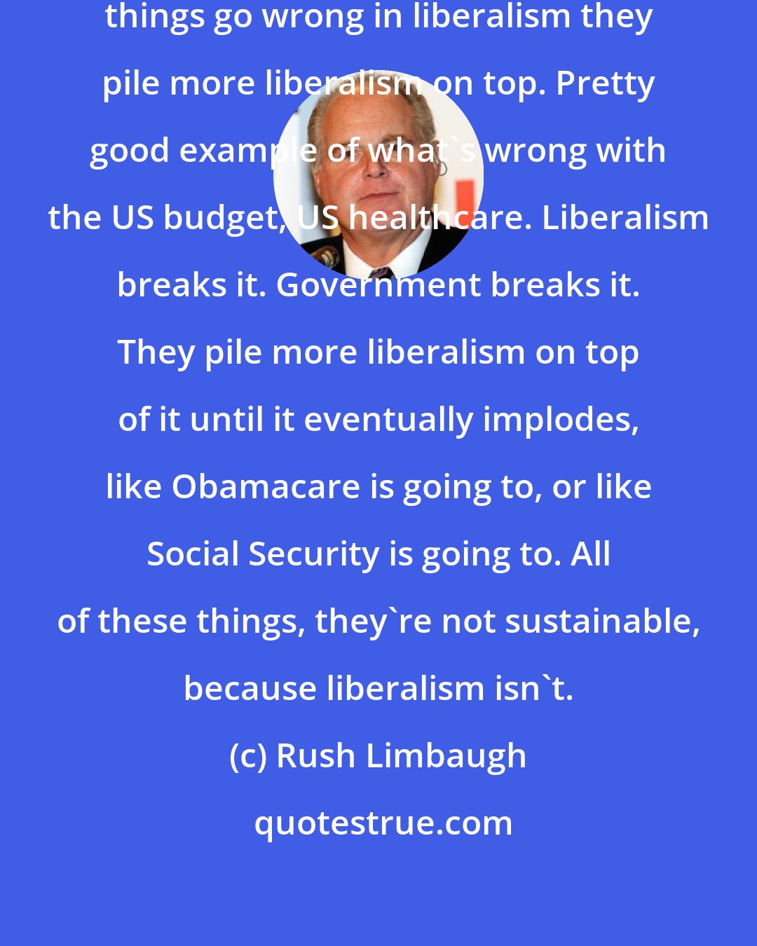 Rush Limbaugh: Liberalism is unsustainable. When things go wrong in liberalism they pile more liberalism on top. Pretty good example of what's wrong with the US budget, US healthcare. Liberalism breaks it. Government breaks it. They pile more liberalism on top of it until it eventually implodes, like Obamacare is going to, or like Social Security is going to. All of these things, they're not sustainable, because liberalism isn't.