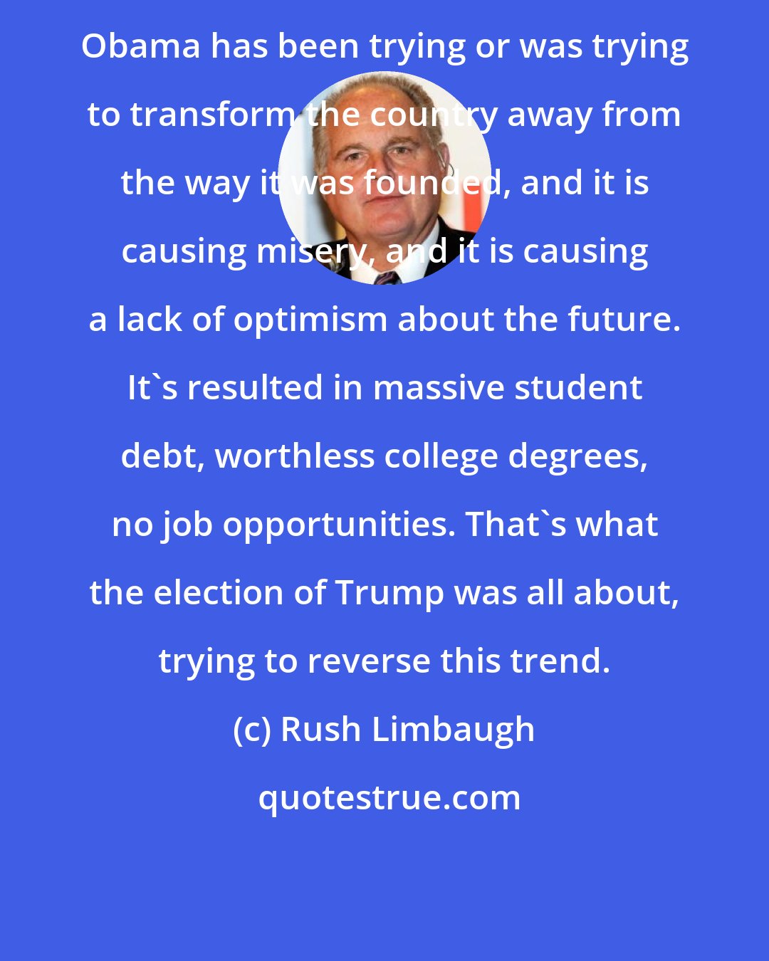 Rush Limbaugh: Obama has been trying or was trying to transform the country away from the way it was founded, and it is causing misery, and it is causing a lack of optimism about the future. It's resulted in massive student debt, worthless college degrees, no job opportunities. That's what the election of Trump was all about, trying to reverse this trend.