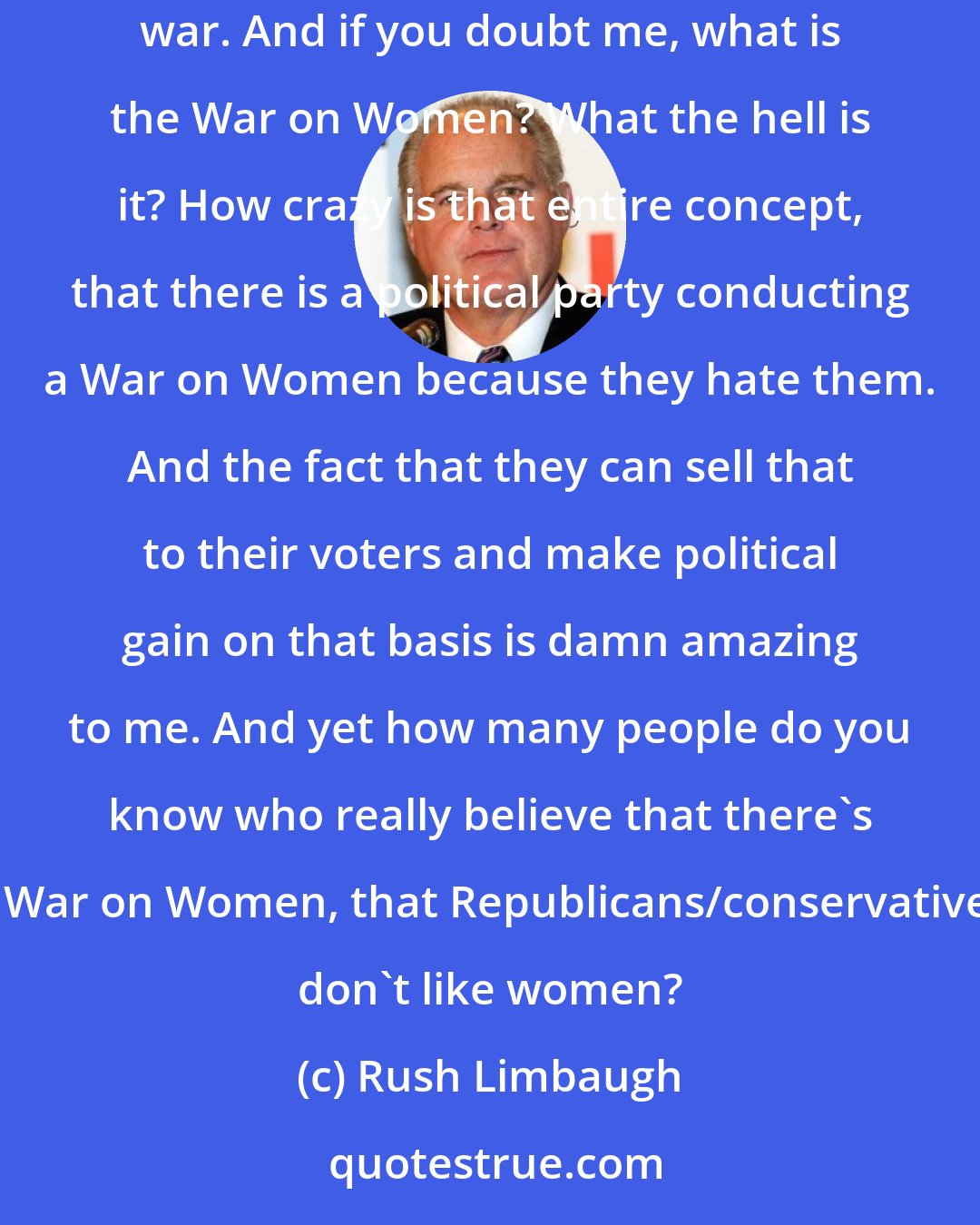 Rush Limbaugh: The left have taken a really beautiful thing, male-female relationships, and turned them into a battle, a political battle, an ideological war. And if you doubt me, what is the War on Women? What the hell is it? How crazy is that entire concept, that there is a political party conducting a War on Women because they hate them. And the fact that they can sell that to their voters and make political gain on that basis is damn amazing to me. And yet how many people do you know who really believe that there's a War on Women, that Republicans/conservatives don't like women?