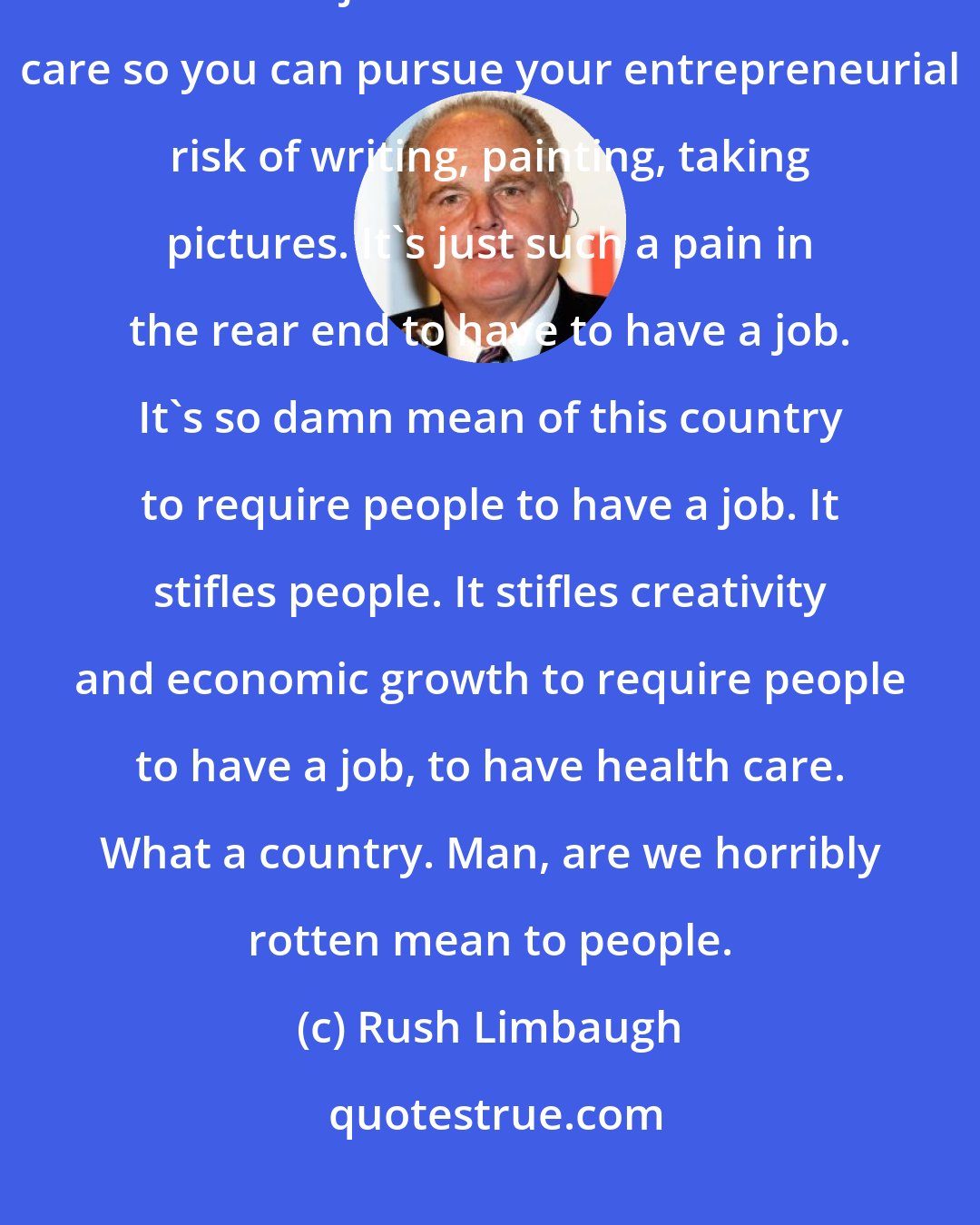 Rush Limbaugh: This is what the Democrats are fighting for. They're fighting for you not to have a job and still have health care so you can pursue your entrepreneurial risk of writing, painting, taking pictures. It's just such a pain in the rear end to have to have a job. It's so damn mean of this country to require people to have a job. It stifles people. It stifles creativity and economic growth to require people to have a job, to have health care. What a country. Man, are we horribly rotten mean to people.