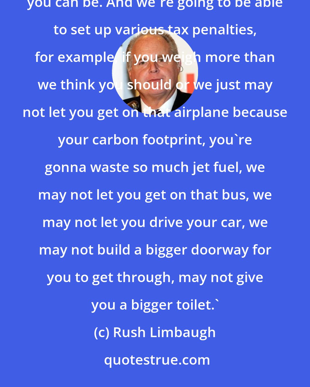 Rush Limbaugh: When we get this health care done, America, we're going to be able to have regulations on how heavy you can be. And we're going to be able to set up various tax penalties, for example, if you weigh more than we think you should or we just may not let you get on that airplane because your carbon footprint, you're gonna waste so much jet fuel, we may not let you get on that bus, we may not let you drive your car, we may not build a bigger doorway for you to get through, may not give you a bigger toilet.'