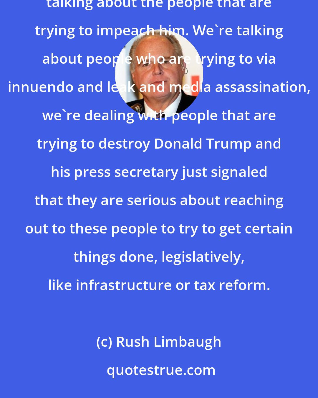 Rush Limbaugh: Who are we talking about? We're talking about the people that are trying to criminalize Donald Trump. We're talking about the people that are trying to impeach him. We're talking about people who are trying to via innuendo and leak and media assassination, we're dealing with people that are trying to destroy Donald Trump and his press secretary just signaled that they are serious about reaching out to these people to try to get certain things done, legislatively, like infrastructure or tax reform.