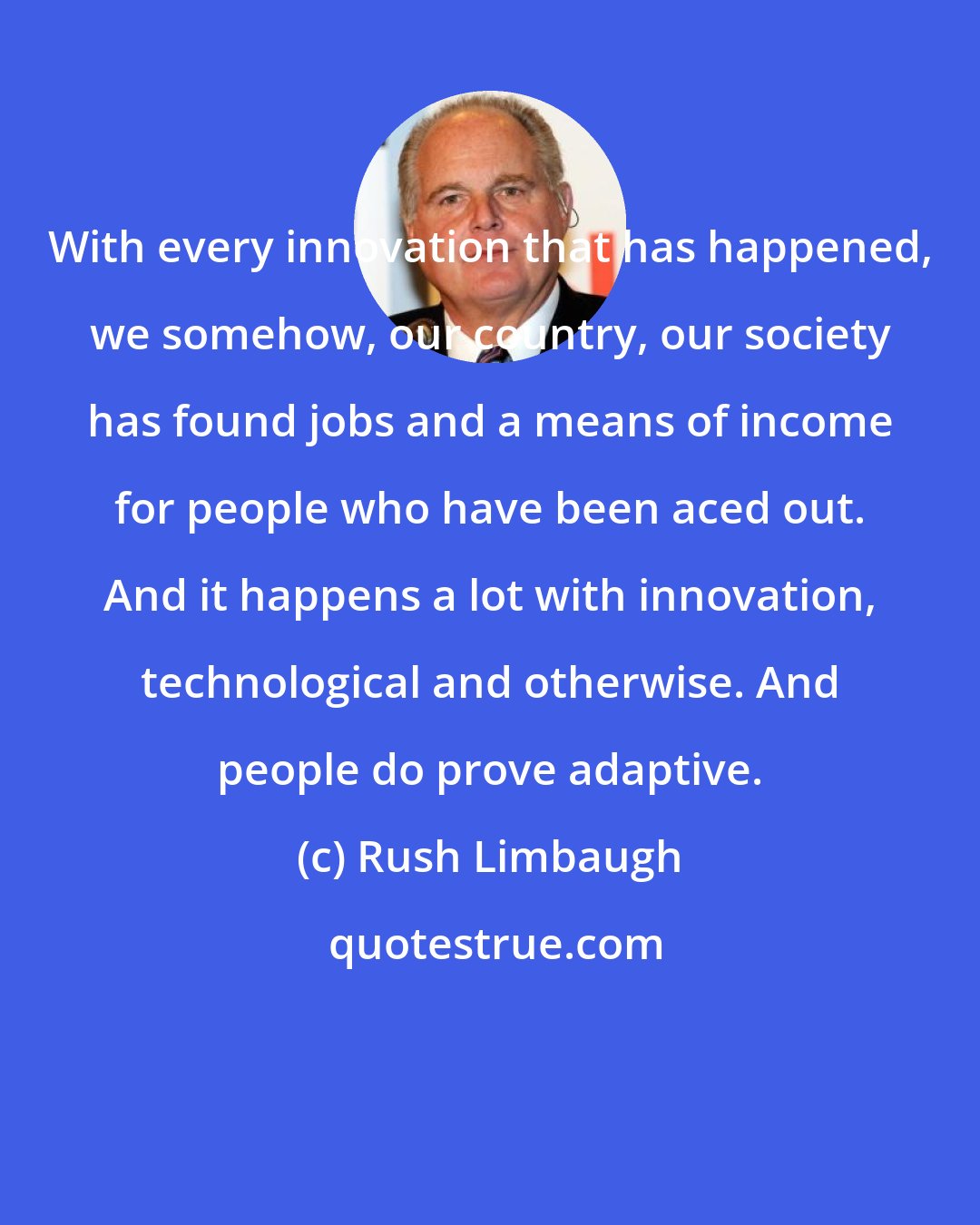 Rush Limbaugh: With every innovation that has happened, we somehow, our country, our society has found jobs and a means of income for people who have been aced out. And it happens a lot with innovation, technological and otherwise. And people do prove adaptive.