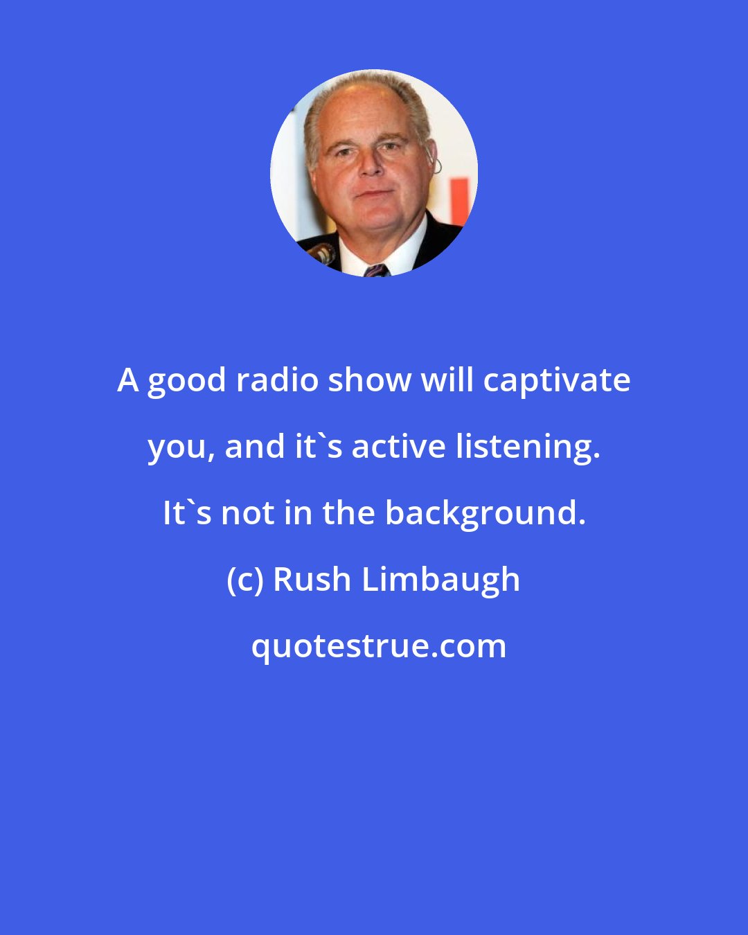 Rush Limbaugh: A good radio show will captivate you, and it's active listening. It's not in the background.