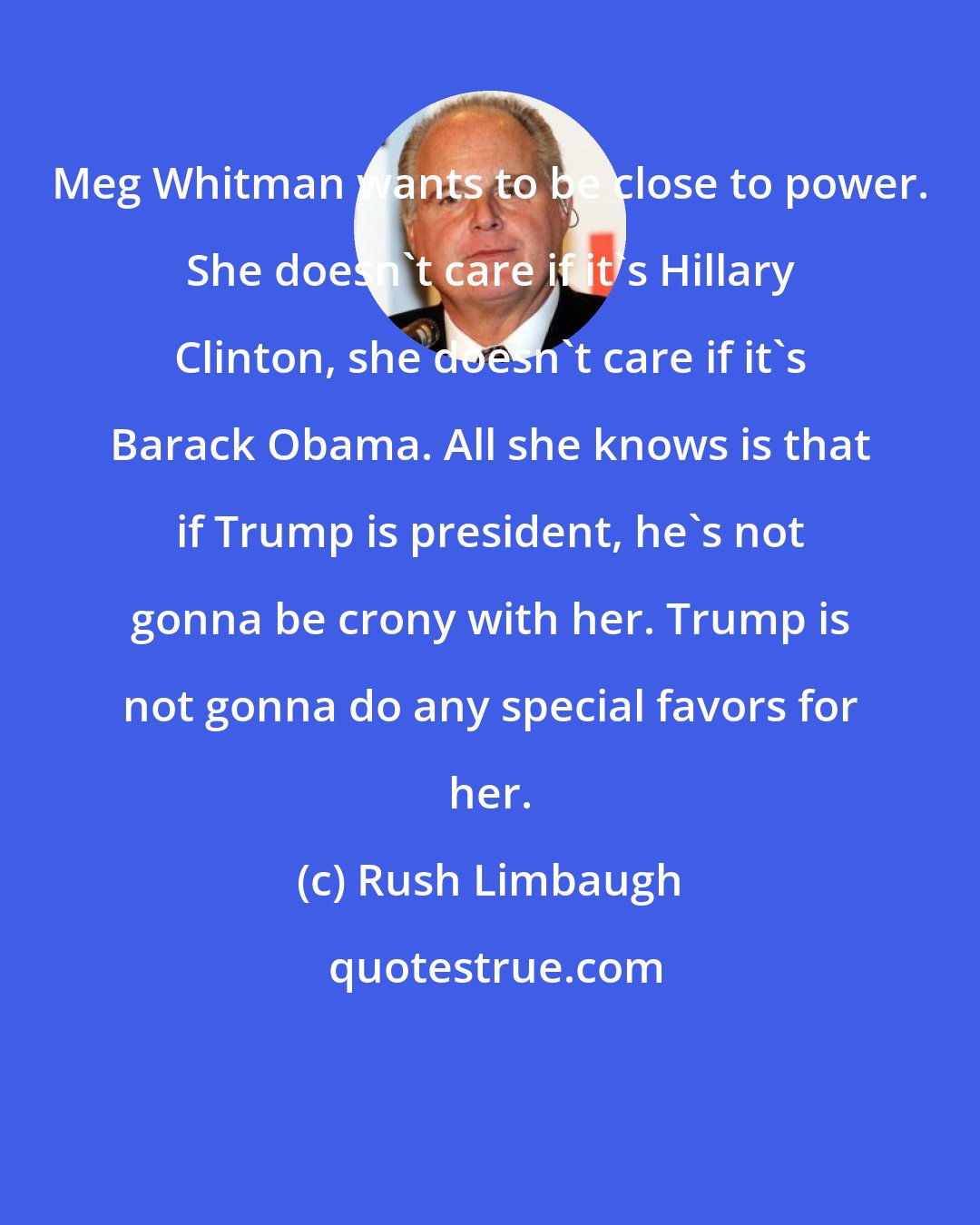 Rush Limbaugh: Meg Whitman wants to be close to power. She doesn't care if it's Hillary Clinton, she doesn't care if it's Barack Obama. All she knows is that if Trump is president, he's not gonna be crony with her. Trump is not gonna do any special favors for her.