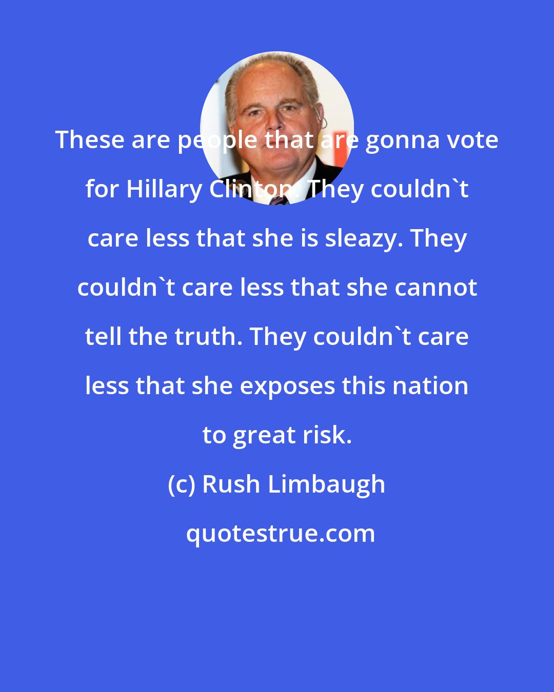 Rush Limbaugh: These are people that are gonna vote for Hillary Clinton. They couldn't care less that she is sleazy. They couldn't care less that she cannot tell the truth. They couldn't care less that she exposes this nation to great risk.