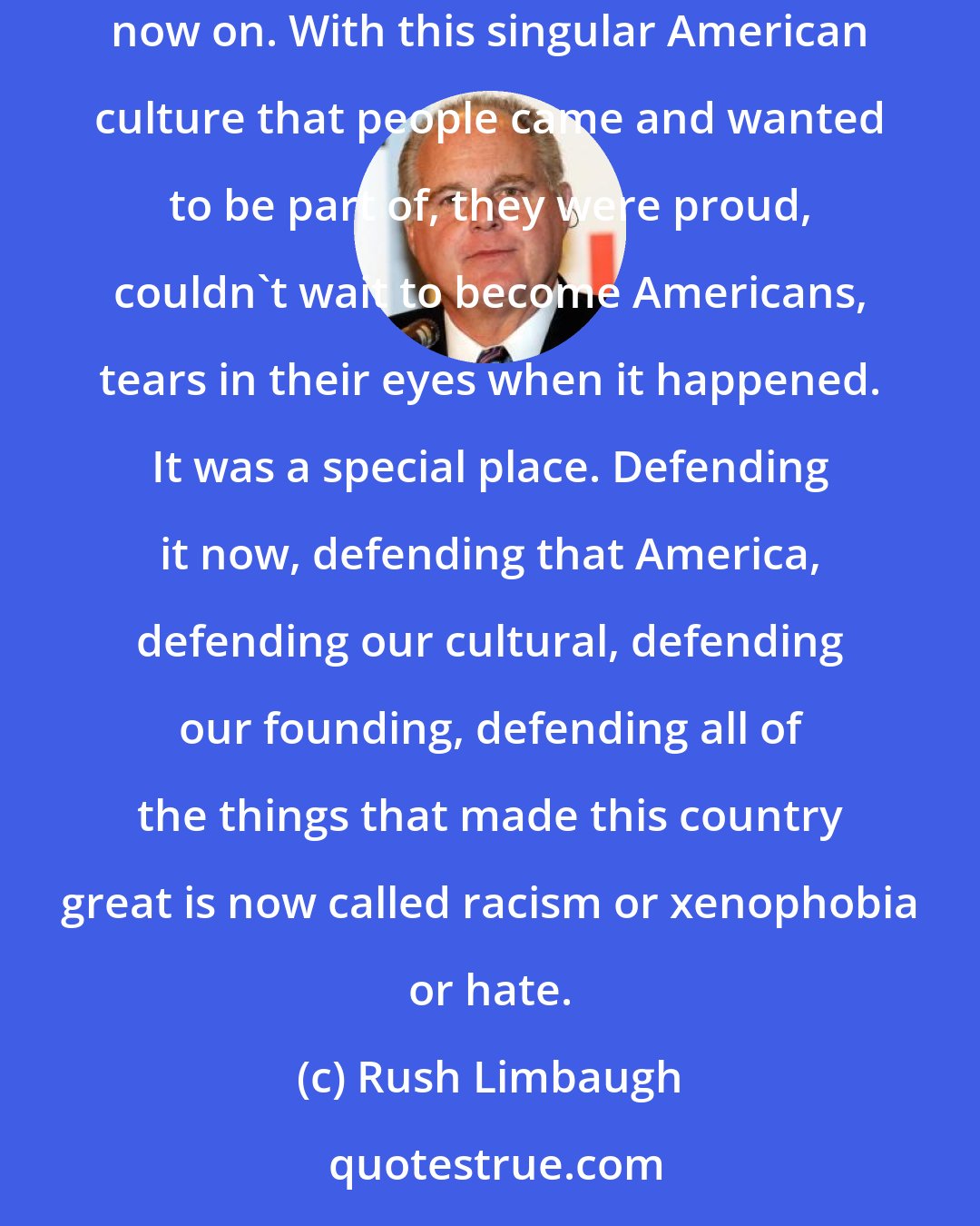 Rush Limbaugh: Diversity means, when the left teaches it, the people responsible for building America and maintaining it get the short end of the stick from now on. With this singular American culture that people came and wanted to be part of, they were proud, couldn't wait to become Americans, tears in their eyes when it happened. It was a special place. Defending it now, defending that America, defending our cultural, defending our founding, defending all of the things that made this country great is now called racism or xenophobia or hate.