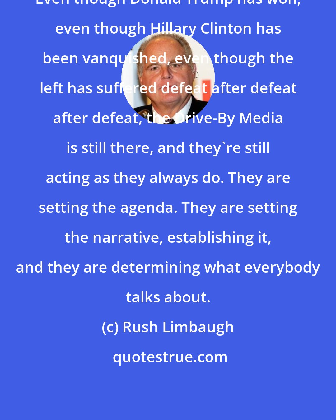 Rush Limbaugh: Even though Donald Trump has won, even though Hillary Clinton has been vanquished, even though the left has suffered defeat after defeat after defeat, the Drive-By Media is still there, and they're still acting as they always do. They are setting the agenda. They are setting the narrative, establishing it, and they are determining what everybody talks about.