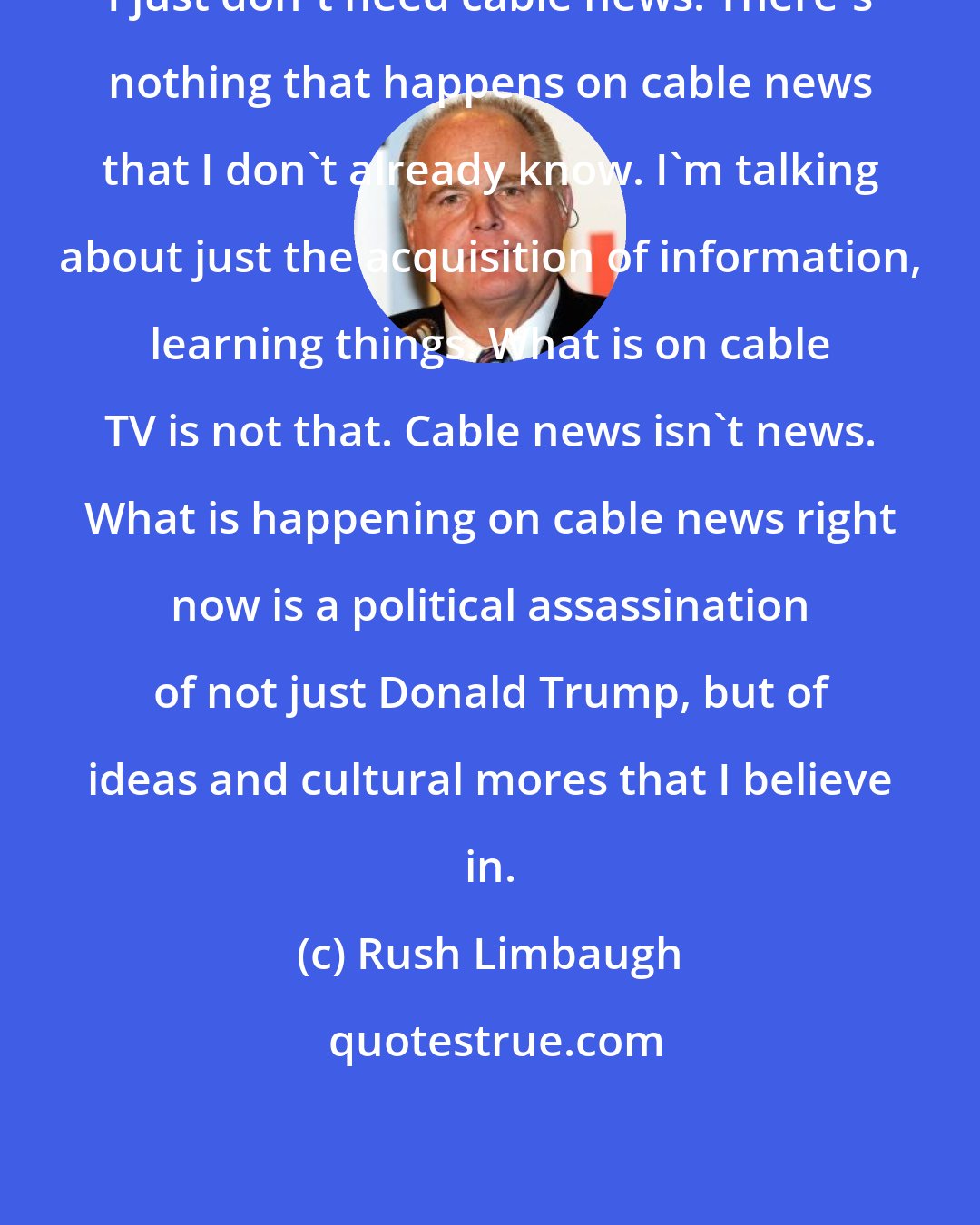 Rush Limbaugh: I just don't need cable news. There's nothing that happens on cable news that I don't already know. I'm talking about just the acquisition of information, learning things. What is on cable TV is not that. Cable news isn't news. What is happening on cable news right now is a political assassination of not just Donald Trump, but of ideas and cultural mores that I believe in.