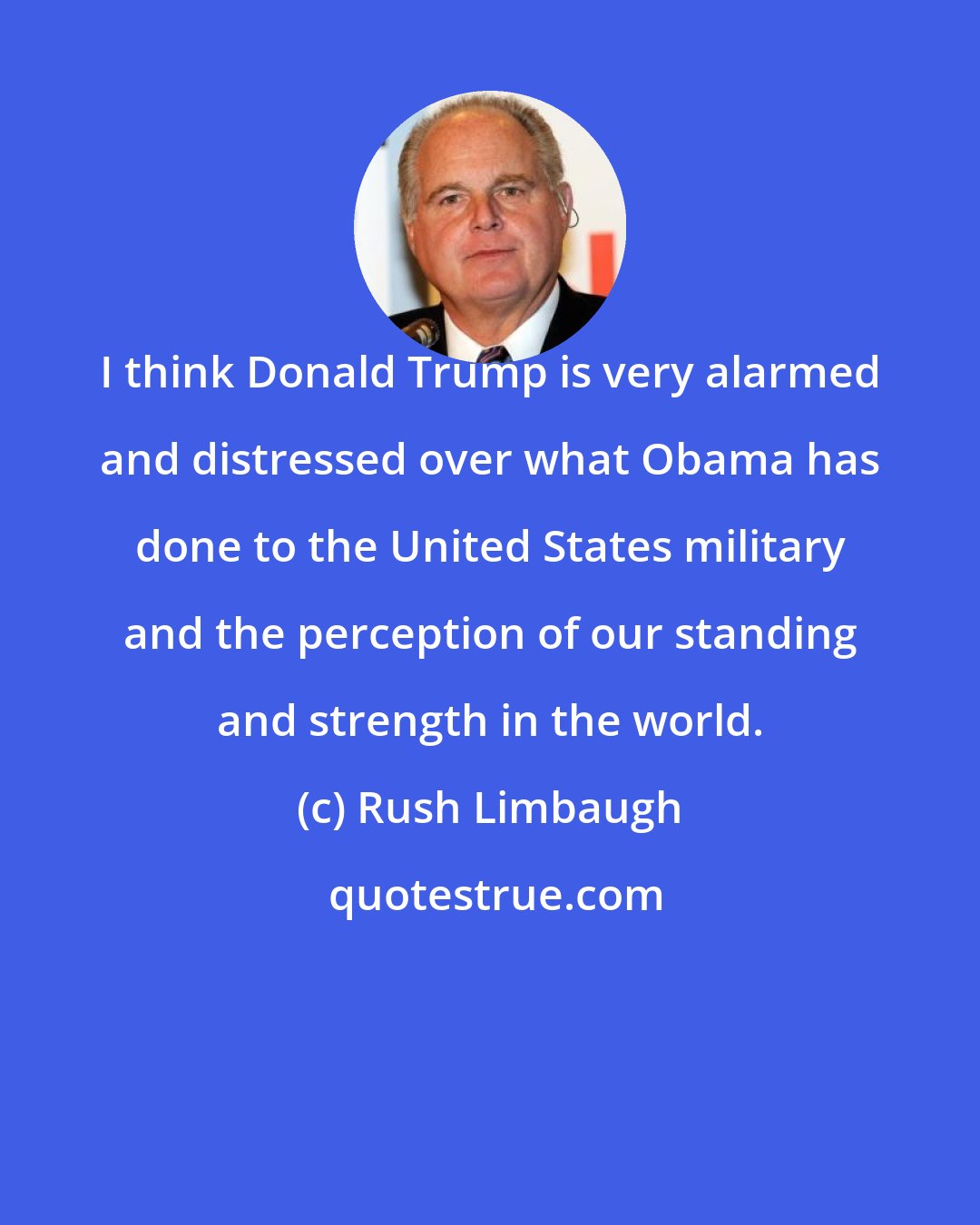 Rush Limbaugh: I think Donald Trump is very alarmed and distressed over what Obama has done to the United States military and the perception of our standing and strength in the world.