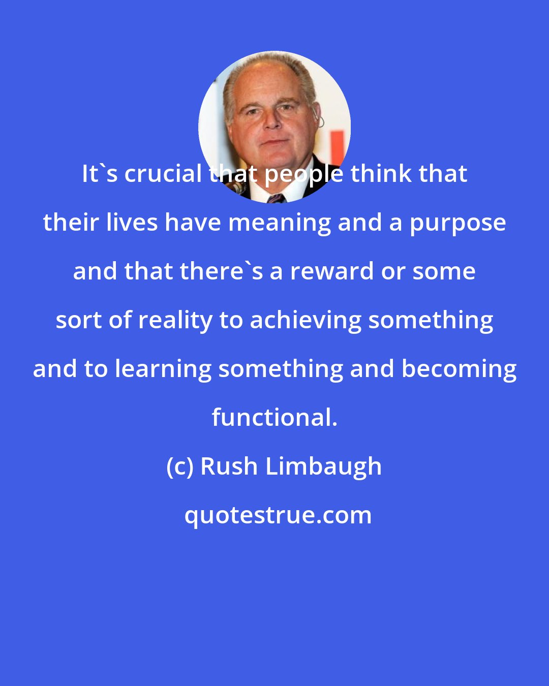 Rush Limbaugh: It's crucial that people think that their lives have meaning and a purpose and that there's a reward or some sort of reality to achieving something and to learning something and becoming functional.